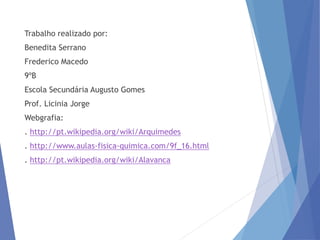 Trabalho realizado por:
Benedita Serrano
Frederico Macedo
9ºB
Escola Secundária Augusto Gomes
Prof. Licinia Jorge
Webgrafia:
. http://pt.wikipedia.org/wiki/Arquimedes
. http://www.aulas-fisica-quimica.com/9f_16.html
. http://pt.wikipedia.org/wiki/Alavanca
 