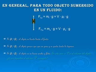 En general, para todo objeto sumergido en un fluido: Si  ρ o > ρ f  : el objeto se hunde hasta el fondo.  Si  ρ o = ρ f  : el objeto parece que que no pesa y se queda donde lo dejemos.  Si  ρ o < ρ f  : el objeto se va hacia arriba y flota.  En este caso, si V es el volumen del objeto, ¿de qué dependerá el volumen V’ sumergido? F T,o  = m o  · g = V ·  ρ o  · g F f,o  = m f  · g = V ·  ρ f  · g 