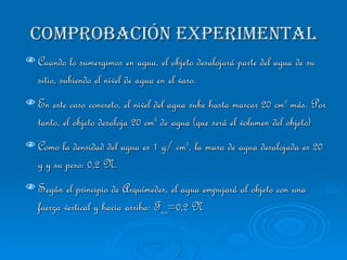 COMPROBACIÓN EXPERIMENTAL Cuando lo sumergimos en agua, el objeto desalojará parte del agua de su sitio, subiendo el nivel de agua en el vaso.  En este caso concreto, el nivel del agua sube hasta marcar 20 cm 3  más. Por tanto, el objeto desaloja 20 cm 3  de agua (que será el volumen del objeto) Como la densidad del agua es 1 g/ cm 3 , la masa de agua desalojada es 20 g y su peso: 0,2 N.  Según el principio de Arquímedes, el agua empujará al objeto con una fuerza vertical y hacia arriba: F a,o =0,2 N 