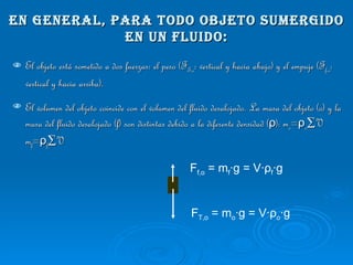 En general, para todo objeto sumergido en un fluido: El objeto está sometido a dos fuerzas: el peso (F T,o : vertical y hacia abajo) y el empuje (F f,o : vertical y hacia arriba). El volumen del objeto coincide con el volumen del fluido desalojado. La masa del objeto (o) y la masa del fluido desalojado (f) son distintas debido a la diferente densidad ( ρ ): m o = ρ o ·V  m f = ρ f ·V F T,o  = m o ·g = V· ρ o ·g F f,o  = m f ·g = V· ρ f ·g 