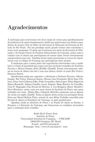 Agradecimentos
A motivação para escrevermos este livro surgiu de cursos para aperfeiçoamento
de professores de ensino fundamental e médio que ministramos nos últimos anos,
dentro do projeto Teia do Saber da Secretaria de Educação do Governo do Es-
tado de São Paulo. Foi um privilégio muito grande termos sido convidados a
atuar neste programa. O apoio que recebemos por parte da Secretaria de Edu-
cação e do Grupo Gestor de Projetos Educacionais da Unicamp, assim como o
contato com os alunos que participaram de nossas aulas, foram extremamente
enriquecedores para nós. Também foram muito proveitosas as trocas de experi-
ências com os colegas da Unicamp que participaram deste projeto.
A inspiração para a maior parte das experiências relacionadas com o equilí-
brio e o centro de gravidade dos corpos veio dos excelentes trabalhos de Norberto
Ferreira e Alberto Gaspar, [Fer], [Fer06] e [Gas03]. Foram extremamente valio-
sas as trocas de idéias com eles e com seus alunos, dentre os quais Rui Vieira e
Emerson Santos.
Agradecemos ainda por sugestões e referências a Norberto Ferreira, Alberto
Gaspar, Rui Vieira, Emerson Santos, Dicesar Lass Fernandez, Silvio Seno Chi-
beni, César José Calderon Filho, Pedro Leopoldo e Silva Lopes, Fábio Miguel de
Matos Ravanelli, Juliano Camillo, Lucas Angioni, Hugo Bonette de Carvalho,
Ceno P. Magnaghi, Caio Ferrari de Oliveira, J. Len Berggren, Henry Mendell e
Steve Hutcheon, assim como aos meus alunos do Instituto de Física com quem
trabalhei este tema. Minha ﬁlha e Eduardo Meirelles ajudaram com as ﬁguras
da versão em inglês, [Ass08]. Todas as ﬁguras desta versão em português foram
feitas por Daniel Robson Pinto, através de uma Bolsa Trabalho concedida pelo
Serviço de Apoio ao Estudante da Unicamp, ao qual agradecemos.
Agradeço ainda ao Instituto de Física e ao Fundo de Apoio ao Ensino, à
Pesquisa e à Extensão da Unicamp, que forneceram as condições necessárias
para a realização deste trabalho.
André Koch Torres Assis
Instituto de Física
Universidade Estadual de Campinas — UNICAMP
13083-970 Campinas, SP, Brasil
E-mail: assis@ifi.unicamp.br
Homepage: http://www.ifi.unicamp.br/˜assis
7
 