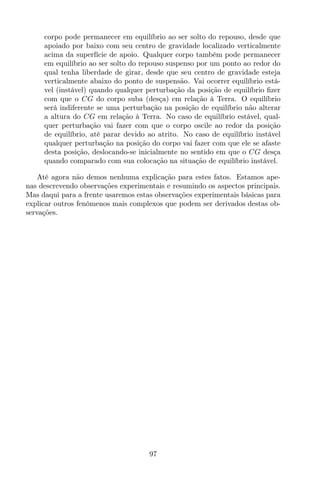 corpo pode permanecer em equilíbrio ao ser solto do repouso, desde que
apoiado por baixo com seu centro de gravidade localizado verticalmente
acima da superfície de apoio. Qualquer corpo também pode permanecer
em equilíbrio ao ser solto do repouso suspenso por um ponto ao redor do
qual tenha liberdade de girar, desde que seu centro de gravidade esteja
verticalmente abaixo do ponto de suspensão. Vai ocorrer equilíbrio está-
vel (instável) quando qualquer perturbação da posição de equilíbrio ﬁzer
com que o CG do corpo suba (desça) em relação à Terra. O equilíbrio
será indiferente se uma perturbação na posição de equilíbrio não alterar
a altura do CG em relação à Terra. No caso de equilíbrio estável, qual-
quer perturbação vai fazer com que o corpo oscile ao redor da posição
de equilíbrio, até parar devido ao atrito. No caso de equilíbrio instável
qualquer perturbação na posição do corpo vai fazer com que ele se afaste
desta posição, deslocando-se inicialmente no sentido em que o CG desça
quando comparado com sua colocação na situação de equilíbrio instável.
Até agora não demos nenhuma explicação para estes fatos. Estamos ape-
nas descrevendo observações experimentais e resumindo os aspectos principais.
Mas daqui para a frente usaremos estas observações experimentais básicas para
explicar outros fenômenos mais complexos que podem ser derivados destas ob-
servações.
97
 