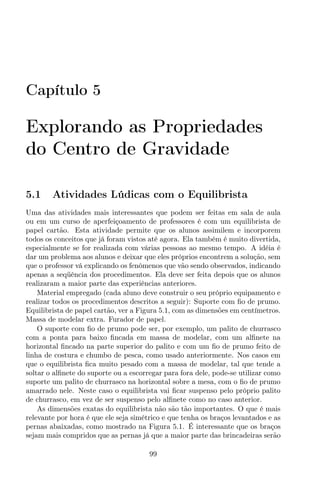 Capítulo 5
Explorando as Propriedades
do Centro de Gravidade
5.1 Atividades Lúdicas com o Equilibrista
Uma das atividades mais interessantes que podem ser feitas em sala de aula
ou em um curso de aperfeiçoamento de professores é com um equilibrista de
papel cartão. Esta atividade permite que os alunos assimilem e incorporem
todos os conceitos que já foram vistos até agora. Ela também é muito divertida,
especialmente se for realizada com várias pessoas ao mesmo tempo. A idéia é
dar um problema aos alunos e deixar que eles próprios encontrem a solução, sem
que o professor vá explicando os fenômenos que vão sendo observados, indicando
apenas a seqüência dos procedimentos. Ela deve ser feita depois que os alunos
realizaram a maior parte das experiências anteriores.
Material empregado (cada aluno deve construir o seu próprio equipamento e
realizar todos os procedimentos descritos a seguir): Suporte com ﬁo de prumo.
Equilibrista de papel cartão, ver a Figura 5.1, com as dimensões em centímetros.
Massa de modelar extra. Furador de papel.
O suporte com ﬁo de prumo pode ser, por exemplo, um palito de churrasco
com a ponta para baixo ﬁncada em massa de modelar, com um alﬁnete na
horizontal ﬁncado na parte superior do palito e com um ﬁo de prumo feito de
linha de costura e chumbo de pesca, como usado anteriormente. Nos casos em
que o equilibrista ﬁca muito pesado com a massa de modelar, tal que tende a
soltar o alﬁnete do suporte ou a escorregar para fora dele, pode-se utilizar como
suporte um palito de churrasco na horizontal sobre a mesa, com o ﬁo de prumo
amarrado nele. Neste caso o equilibrista vai ﬁcar suspenso pelo próprio palito
de churrasco, em vez de ser suspenso pelo alﬁnete como no caso anterior.
As dimensões exatas do equilibrista não são tão importantes. O que é mais
relevante por hora é que ele seja simétrico e que tenha os braços levantados e as
pernas abaixadas, como mostrado na Figura 5.1. É interessante que os braços
sejam mais compridos que as pernas já que a maior parte das brincadeiras serão
99
 