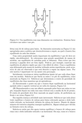2 2
2 2
2 2
2 2
5 5
10 10
64 4
9 9
22
Figura 5.1: Um equilibrista com suas dimensões em centímetros. Existem furos
circulares nas mãos e nos pés.
feitas com ele de cabeça para baixo. As dimensões mostradas na Figura 5.1 são
apropriadas para a prática que desenvolveremos a seguir, na qual o boneco ﬁca
equilibrado na mão dos alunos.
Uma outra propriedade muito importante do equilibrista é que ele deve ser
rígido, não-deformável. Se colocarmos uma grande quantidade de massa de
modelar, um equilibrista de cartolina pode se deformar. Para evitar que isto
aconteça o papelão deve ser bem rígido. Pode-se, por exemplo, construir um
equilibrista de plástico rígido que não é tão difícil de obter. Caso o equilibrista
seja deformado pela massa de modelar utilizada nestas experiências, pode acon-
tecer de não ser observado o que está descrito a seguir em alguns casos. Por
este motivo é importante ter em mente esta precaução.
Inicialmente recortam-se vários equilibristas iguais tal que cada aluno ﬁque
com um modelo. Solicita-se que furem as mãos e os pés do equilibrista, como
mostrado na Figura 5.1. Solicita-se que determinem o centro de gravidade do
equilibrista das duas maneiras que já aprenderam:
(I) Encontrando o ponto em que o boneco ﬁque equilibrado na horizontal
apoiado sobre o suporte vertical ao ser solto do repouso, Figura 5.2.
(II) Dependurando-o com um alﬁnete passando pelos furos nas mãos ou nos
pés, traçando depois em cada caso uma vertical com o auxílio do ﬁo de prumo.
O centro de gravidade deve ﬁcar marcado no papel cartão, de preferência na
frente e no verso, Figura 5.2.
Em seguida começa a atividade mais interessante. Solicita-se que cada aluno
tente equilibrar o boneco de cabeça para baixo colocando apenas o dedo indi-
cador esticado, na horizontal, debaixo da cabeça do boneco. Depois de alguns
minutos de tentativa ninguém consegue equilibrá-lo. Alguns acham que é devido
ao formato curvo da cabeça.
Solicita-se então que eles agora tentem equilibrar o boneco de cabeça para
cima com o dedo indicador esticado e na horizontal. Ou seja, como se o boneco
100
 