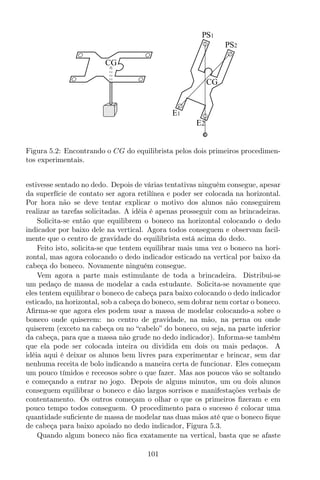 CG
CG
E1
E2
S1P
S2P
Figura 5.2: Encontrando o CG do equilibrista pelos dois primeiros procedimen-
tos experimentais.
estivesse sentado no dedo. Depois de várias tentativas ninguém consegue, apesar
da superfície de contato ser agora retilínea e poder ser colocada na horizontal.
Por hora não se deve tentar explicar o motivo dos alunos não conseguirem
realizar as tarefas solicitadas. A idéia é apenas prosseguir com as brincadeiras.
Solicita-se então que equilibrem o boneco na horizontal colocando o dedo
indicador por baixo dele na vertical. Agora todos conseguem e observam facil-
mente que o centro de gravidade do equilibrista está acima do dedo.
Feito isto, solicita-se que tentem equilibrar mais uma vez o boneco na hori-
zontal, mas agora colocando o dedo indicador esticado na vertical por baixo da
cabeça do boneco. Novamente ninguém consegue.
Vem agora a parte mais estimulante de toda a brincadeira. Distribui-se
um pedaço de massa de modelar a cada estudante. Solicita-se novamente que
eles tentem equilibrar o boneco de cabeça para baixo colocando o dedo indicador
esticado, na horizontal, sob a cabeça do boneco, sem dobrar nem cortar o boneco.
Aﬁrma-se que agora eles podem usar a massa de modelar colocando-a sobre o
boneco onde quiserem: no centro de gravidade, na mão, na perna ou onde
quiserem (exceto na cabeça ou no “cabelo” do boneco, ou seja, na parte inferior
da cabeça, para que a massa não grude no dedo indicador). Informa-se também
que ela pode ser colocada inteira ou dividida em dois ou mais pedaços. A
idéia aqui é deixar os alunos bem livres para experimentar e brincar, sem dar
nenhuma receita de bolo indicando a maneira certa de funcionar. Eles começam
um pouco tímidos e receosos sobre o que fazer. Mas aos poucos vão se soltando
e começando a entrar no jogo. Depois de alguns minutos, um ou dois alunos
conseguem equilibrar o boneco e dão largos sorrisos e manifestações verbais de
contentamento. Os outros começam o olhar o que os primeiros ﬁzeram e em
pouco tempo todos conseguem. O procedimento para o sucesso é colocar uma
quantidade suﬁciente de massa de modelar nas duas mãos até que o boneco ﬁque
de cabeça para baixo apoiado no dedo indicador, Figura 5.3.
Quando algum boneco não ﬁca exatamente na vertical, basta que se afaste
101
 