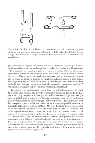 Figura 5.4: Equilibrando o boneco em um plano vertical com a cabeça para
cima, ou em um plano horizontal colocando o dedo indicador debaixo de sua
cabeça. Nos dois casos o truque é saber onde colocar a massa de modelar e sua
quantidade.
que balancem ou soprem lentamente o boneco. Também se pode pedir que o
equilibrem sobre a extremidade superior do palito de churrasco, subindo depois
todo o conjunto ao levantar a mão que segura o palito. Pode-se até mesmo
equilibrar o boneco de cabeça para baixo colocando-o sobre o alﬁnete ﬁncado
no suporte! Mesmo neste caso, pode-se soprar ou empurrar lentamente o boneco
que ele oscila ao redor da posição de equilíbrio, voltando depois a ﬁcar parado
de cabeça para baixo. Todos ﬁcam muito admirados com isto. Este é um efeito
notável e marcante que causa uma profunda impressão em todas as pessoas. A
estabilidade alcançada por este boneco é realmente admirável.
Depois disto pergunta-se onde eles acham que se localiza o centro de gravi-
dade nesta nova situação (boneco de cabeça para baixo com massa de modelar
nas mãos). Alguns poucos acham que se localiza no mesmo lugar de antes (no
meio do peito), mas a maioria acredita que se encontra na cabeça do boneco,
mais especiﬁcamente no ponto em que a cabeça encontra o dedo indicador. Sem
dar a resposta correta, solicita-se então que localizem com precisão o centro de
gravidade utilizando o segundo método. Ou seja, dependurando o boneco com
massa de modelar nas mãos através do alﬁnete do suporte. Na primeira ten-
tativa dependura-se o boneco pelo furo de um dos pés e traça-se uma vertical.
Depois se dependura o boneco pelo furo do outro pé e traça-se a segunda verti-
cal. Deve-se dizer a eles que esta experiência deve ser bem precisa pois é muito
importante que o CG seja bem localizado. Ao traçarem as verticais alguns acre-
ditam que o método “não dá certo,” já que as verticais parecem não se cruzar
(ou ao menos não se cruzam onde eles esperavam). Pede-se que continuem assim
mesmo traçando as verticais. O resultado ﬁnal, quando feito corretamente, é
algo como o mostrado na Figura 5.5a.
103
 