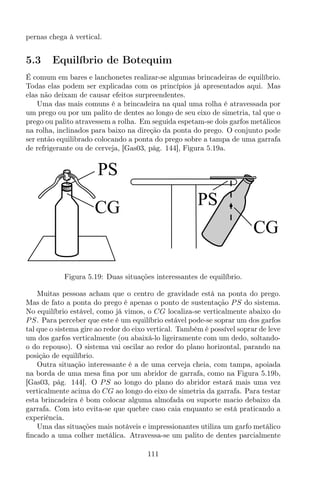 pernas chega à vertical.
5.3 Equilíbrio de Botequim
É comum em bares e lanchonetes realizar-se algumas brincadeiras de equilíbrio.
Todas elas podem ser explicadas com os princípios já apresentados aqui. Mas
elas não deixam de causar efeitos surpreendentes.
Uma das mais comuns é a brincadeira na qual uma rolha é atravessada por
um prego ou por um palito de dentes ao longo de seu eixo de simetria, tal que o
prego ou palito atravessem a rolha. Em seguida espetam-se dois garfos metálicos
na rolha, inclinados para baixo na direção da ponta do prego. O conjunto pode
ser então equilibrado colocando a ponta do prego sobre a tampa de uma garrafa
de refrigerante ou de cerveja, [Gas03, pág. 144], Figura 5.19a.
PS
CG
PS
CG
Figura 5.19: Duas situações interessantes de equilíbrio.
Muitas pessoas acham que o centro de gravidade está na ponta do prego.
Mas de fato a ponta do prego é apenas o ponto de sustentação PS do sistema.
No equilíbrio estável, como já vimos, o CG localiza-se verticalmente abaixo do
PS. Para perceber que este é um equilíbrio estável pode-se soprar um dos garfos
tal que o sistema gire ao redor do eixo vertical. Também é possível soprar de leve
um dos garfos verticalmente (ou abaixá-lo ligeiramente com um dedo, soltando-
o do repouso). O sistema vai oscilar ao redor do plano horizontal, parando na
posição de equilíbrio.
Outra situação interessante é a de uma cerveja cheia, com tampa, apoiada
na borda de uma mesa ﬁna por um abridor de garrafa, como na Figura 5.19b,
[Gas03, pág. 144]. O PS ao longo do plano do abridor estará mais uma vez
verticalmente acima do CG ao longo do eixo de simetria da garrafa. Para testar
esta brincadeira é bom colocar alguma almofada ou suporte macio debaixo da
garrafa. Com isto evita-se que quebre caso caia enquanto se está praticando a
experiência.
Uma das situações mais notáveis e impressionantes utiliza um garfo metálico
ﬁncado a uma colher metálica. Atravessa-se um palito de dentes parcialmente
111
 