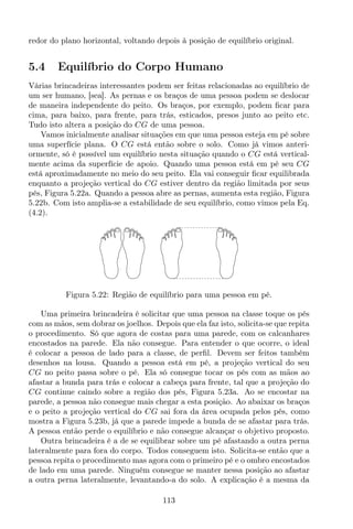 redor do plano horizontal, voltando depois à posição de equilíbrio original.
5.4 Equilíbrio do Corpo Humano
Várias brincadeiras interessantes podem ser feitas relacionadas ao equilíbrio de
um ser humano, [sea]. As pernas e os braços de uma pessoa podem se deslocar
de maneira independente do peito. Os braços, por exemplo, podem ﬁcar para
cima, para baixo, para frente, para trás, esticados, presos junto ao peito etc.
Tudo isto altera a posição do CG de uma pessoa.
Vamos inicialmente analisar situações em que uma pessoa esteja em pé sobre
uma superfície plana. O CG está então sobre o solo. Como já vimos anteri-
ormente, só é possível um equilíbrio nesta situação quando o CG está vertical-
mente acima da superfície de apoio. Quando uma pessoa está em pé seu CG
está aproximadamente no meio do seu peito. Ela vai conseguir ﬁcar equilibrada
enquanto a projeção vertical do CG estiver dentro da região limitada por seus
pés, Figura 5.22a. Quando a pessoa abre as pernas, aumenta esta região, Figura
5.22b. Com isto amplia-se a estabilidade de seu equilíbrio, como vimos pela Eq.
(4.2).
Figura 5.22: Região de equilíbrio para uma pessoa em pé.
Uma primeira brincadeira é solicitar que uma pessoa na classe toque os pés
com as mãos, sem dobrar os joelhos. Depois que ela faz isto, solicita-se que repita
o procedimento. Só que agora de costas para uma parede, com os calcanhares
encostados na parede. Ela não consegue. Para entender o que ocorre, o ideal
é colocar a pessoa de lado para a classe, de perﬁl. Devem ser feitos também
desenhos na lousa. Quando a pessoa está em pé, a projeção vertical do seu
CG no peito passa sobre o pé. Ela só consegue tocar os pés com as mãos ao
afastar a bunda para trás e colocar a cabeça para frente, tal que a projeção do
CG continue caindo sobre a região dos pés, Figura 5.23a. Ao se encostar na
parede, a pessoa não consegue mais chegar a esta posição. Ao abaixar os braços
e o peito a projeção vertical do CG sai fora da área ocupada pelos pés, como
mostra a Figura 5.23b, já que a parede impede a bunda de se afastar para trás.
A pessoa então perde o equilíbrio e não consegue alcançar o objetivo proposto.
Outra brincadeira é a de se equilibrar sobre um pé afastando a outra perna
lateralmente para fora do corpo. Todos conseguem isto. Solicita-se então que a
pessoa repita o procedimento mas agora com o primeiro pé e o ombro encostados
de lado em uma parede. Ninguém consegue se manter nessa posição ao afastar
a outra perna lateralmente, levantando-a do solo. A explicação é a mesma da
113
 
