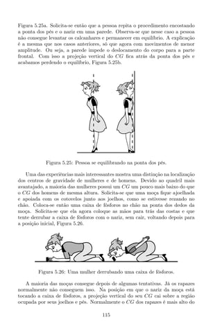 Figura 5.25a. Solicita-se então que a pessoa repita o procedimento encostando
a ponta dos pés e o nariz em uma parede. Observa-se que nesse caso a pessoa
não consegue levantar os calcanhares e permanecer em equilíbrio. A explicação
é a mesma que nos casos anteriores, só que agora com movimentos de menor
amplitude. Ou seja, a parede impede o deslocamento do corpo para a parte
frontal. Com isso a projeção vertical do CG ﬁca atrás da ponta dos pés e
acabamos perdendo o equilíbrio, Figura 5.25b.
Figura 5.25: Pessoa se equilibrando na ponta dos pés.
Uma das experiências mais interessantes mostra uma distinção na localização
dos centros de gravidade de mulheres e de homens. Devido ao quadril mais
avantajado, a maioria das mulheres possui um CG um pouco mais baixo do que
o CG dos homens de mesma altura. Solicita-se que uma moça ﬁque ajoelhada
e apoiada com os cotovelos junto aos joelhos, como se estivesse rezando no
chão. Coloca-se então uma caixa de fósforos no chão na ponta dos dedos da
moça. Solicita-se que ela agora coloque as mãos para trás das costas e que
tente derrubar a caixa de fósforos com o nariz, sem cair, voltando depois para
a posição inicial, Figura 5.26.
Figura 5.26: Uma mulher derrubando uma caixa de fósforos.
A maioria das moças consegue depois de algumas tentativas. Já os rapazes
normalmente não conseguem isso. Na posição em que o nariz da moça está
tocando a caixa de fósforos, a projeção vertical do seu CG cai sobre a região
ocupada por seus joelhos e pés. Normalmente o CG dos rapazes é mais alto do
115
 