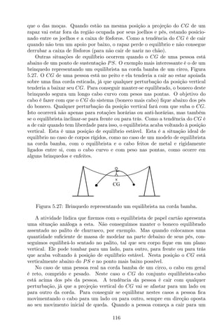 que o das moças. Quando estão na mesma posição a projeção do CG de um
rapaz vai estar fora da região ocupada por seus joelhos e pés, estando posicio-
nado entre os joelhos e a caixa de fósforos. Como a tendência do CG é de cair
quando não tem um apoio por baixo, o rapaz perde o equilíbrio e não consegue
derrubar a caixa de fósforos (para não cair de nariz no chão).
Outras situações de equilíbrio ocorrem quando o CG de uma pessoa está
abaixo de um ponto de sustentação PS. O exemplo mais interessante é o de um
brinquedo representando um equilibrista na corda bamba de um circo, Figura
5.27. O CG de uma pessoa está no peito e ela tenderia a cair ao estar apoiada
sobre uma ﬁna corda esticada, já que qualquer perturbação da posição vertical
tenderia a baixar seu CG. Para conseguir manter-se equilibrado, o boneco deste
brinquedo segura um longo cabo curvo com pesos nas pontas. O objetivo do
cabo é fazer com que o CG do sistema (boneco mais cabo) ﬁque abaixo dos pés
do boneco. Qualquer perturbação da posição vertical fará com que suba o CG.
Isto ocorrerá não apenas para rotações horárias ou anti-horárias, mas também
se o equilibrista inclinar-se para frente ou para trás. Como a tendência do CG é
a de cair quando tem liberdade para isso, o equilibrista acaba voltando à posição
vertical. Esta é uma posição de equilíbrio estável. Esta é a situação ideal de
equilíbrio no caso de corpos rígidos, como no caso de um modelo de equilibrista
na corda bamba, com o equilibrista e o cabo feitos de metal e rigidamente
ligados entre si, com o cabo curvo e com peso nas pontas, como ocorre em
alguns brinquedos e enfeites.
CG
Figura 5.27: Brinquedo representando um equilibrista na corda bamba.
A atividade lúdica que ﬁzemos com o equilibrista de papel cartão apresenta
uma situação análoga a esta. Não conseguimos manter o boneco equilibrado
assentado no palito de churrasco, por exemplo. Mas quando colocamos uma
quantidade suﬁciente de massa de modelar na parte debaixo de seus pés, con-
seguimos equilibrá-lo sentado no palito, tal que seu corpo ﬁque em um plano
vertical. Ele pode tombar para um lado, para outro, para frente ou para trás
que acaba voltando à posição de equilíbrio estável. Nesta posição o CG está
verticalmente abaixo do PS e no ponto mais baixo possível.
No caso de uma pessoa real na corda bamba de um circo, o cabo em geral
é reto, comprido e pesado. Neste caso o CG do conjunto equilibrista-cabo
está acima dos pés da pessoa. A tendência da pessoa é cair com qualquer
perturbação, já que a projeção vertical do CG vai se afastar para um lado ou
para outro da corda. Para conseguir se equilibrar nestes casos a pessoa ﬁca
movimentando o cabo para um lado ou para outro, sempre em direção oposta
ao seu movimento inicial de queda. Quando a pessoa começa a cair para um
116
 