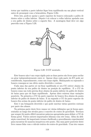 testar que também a parte inferior ﬁque bem equilibrada em um plano vertical
antes de prosseguir com a brincadeira, Figura 5.28c.
Feito isto, pode-se apoiar a parte superior do boneco colocando o palito de
dentes sobre a rolha inferior. Depois é só colocar a rolha inferior apoiada com
o seu palito de dentes sobre o suporte ﬁxo. A montagem ﬁnal deve ser algo
parecido com a Figura 5.29.
Figura 5.29: O ET montado.
Este boneco não é um corpo rígido pois as duas partes são livres para oscilar
ou girar independentemente entre si. Apesar disso cada parte do ET pode ser
considerada, separadamente, como um corpo rígido. Balançando ou soprando o
boneco consegue-se um efeito muito divertido e curioso.
Cada uma das partes só vai ﬁcar equilibrada se seu CG estiver abaixo da
ponta inferior do seu palito de dentes na posição de equilíbrio. E o CG do
boneco como um todo precisa ﬁcar abaixo da ponta inferior do palito de dentes
de baixo para que ele ﬁque equilibrado. Apesar disto existem duas variações
possíveis. Na primeira o CG da parte superior do boneco ﬁca abaixo da ponta
inferior do palito de dentes de baixo. E na segunda o CG da parte superior do
boneco ﬁca acima da ponta inferior do palito de dentes de baixo.
Este é um brinquedo divertido e que pode suscitar várias questões curiosas
por parte dos alunos.
Na próxima parte deste livro vamos ver várias deﬁnições que já foram apre-
sentadas ao longo dos séculos para o conceito do centro de gravidade. Veremos
que sempre foi muito difícil encontrar palavras apropriadas para deﬁnir o CG de
forma geral. Vários autores importantes lidaram com este tema. Além da deﬁ-
nição conceitual, foi importante termos clariﬁcado o procedimento experimental
para encontrar de maneira inequívoca este ponto. Em uma parte posterior deste
livro vamos lidar com o cálculo teórico do centro de gravidade. Com isto vamos
118
 