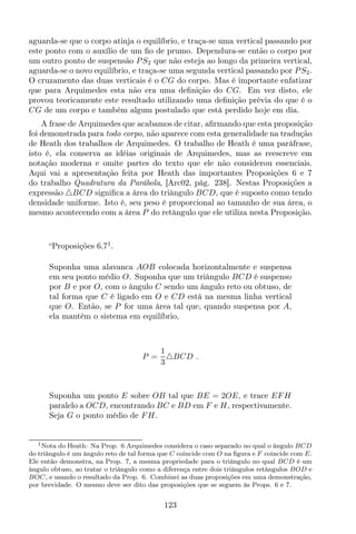 aguarda-se que o corpo atinja o equilíbrio, e traça-se uma vertical passando por
este ponto com o auxílio de um ﬁo de prumo. Dependura-se então o corpo por
um outro ponto de suspensão PS2 que não esteja ao longo da primeira vertical,
aguarda-se o novo equilíbrio, e traça-se uma segunda vertical passando por PS2.
O cruzamento das duas verticais é o CG do corpo. Mas é importante enfatizar
que para Arquimedes esta não era uma deﬁnição do CG. Em vez disto, ele
provou teoricamente este resultado utilizando uma deﬁnição prévia do que é o
CG de um corpo e também algum postulado que está perdido hoje em dia.
A frase de Arquimedes que acabamos de citar, aﬁrmando que esta proposição
foi demonstrada para todo corpo, não aparece com esta generalidade na tradução
de Heath dos trabalhos de Arquimedes. O trabalho de Heath é uma paráfrase,
isto é, ela conserva as idéias originais de Arquimedes, mas as reescreve em
notação moderna e omite partes do texto que ele não considerou essenciais.
Aqui vai a apresentação feita por Heath das importantes Proposições 6 e 7
do trabalho Quadratura da Parábola, [Arc02, pág. 238]. Nestas Proposições a
expressão △BCD signiﬁca a área do triângulo BCD, que é suposto como tendo
densidade uniforme. Isto é, seu peso é proporcional ao tamanho de sua área, o
mesmo acontecendo com a área P do retângulo que ele utiliza nesta Proposição.
“Proposições 6,71
.
Suponha uma alavanca AOB colocada horizontalmente e suspensa
em seu ponto médio O. Suponha que um triângulo BCD é suspenso
por B e por O, com o ângulo C sendo um ângulo reto ou obtuso, de
tal forma que C é ligado em O e CD está na mesma linha vertical
que O. Então, se P for uma área tal que, quando suspensa por A,
ela mantém o sistema em equilíbrio,
P =
1
3
△BCD .
Suponha um ponto E sobre OB tal que BE = 2OE, e trace EFH
paralelo a OCD, encontrando BC e BD em F e H, respectivamente.
Seja G o ponto médio de FH.
1Nota do Heath: Na Prop. 6 Arquimedes considera o caso separado no qual o ângulo BCD
do triângulo é um ângulo reto de tal forma que C coincide com O na ﬁgura e F coincide com E.
Ele então demonstra, na Prop. 7, a mesma propriedade para o triângulo no qual BCD é um
ângulo obtuso, ao tratar o triângulo como a diferença entre dois triângulos retângulos BOD e
BOC, e usando o resultado da Prop. 6. Combinei as duas proposições em uma demonstração,
por brevidade. O mesmo deve ser dito das proposições que se seguem às Props. 6 e 7.
123
 