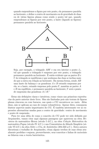 quando suspendemos a ﬁgura por este ponto, ela permanece paralela
ao horizonte, e deﬁne o centro de movimento ou de gravidade de duas
ou de várias ﬁguras planas como sendo o ponto tal que, quando
suspendemos as ﬁguras por este ponto, a haste (ligando as ﬁguras)
permanece paralela ao horizonte.
A B
A
B
Seja, por exemplo, o triângulo ABΓ e em seu interior o ponto △,
tal que quando o triângulo é suspenso por este ponto, o triângulo
permanece paralelo ao horizonte. É então evidente que as partes B e
Γ do triângulo se equilibram e que nenhuma das duas se inclina mais
do que a outra em relação ao horizonte. Da mesma forma, sendo AB
uma haste da balança e as grandezas A e B estando suspensas por
ela, se a haste, estando suspensa pelo ponto Γ, mantém as partes A
e B em equilíbrio, e permanece paralela ao horizonte, Γ será o ponto
de suspensão das grandezas A e B.”
Estas são deﬁnições claras e intuitivas, como vimos nas primeiras experiên-
cias da parte anterior deste livro. Mas são limitadas pois não tratam de ﬁguras
planas côncavas ou com buracos, nas quais o CG encontra-se no vazio. Além
disso, não se aplicam ao caso de corpos volumétricos. Apesar disto, conseguem
ilustrar aspectos muito importantes do CG. É também interessante ver as ex-
pressões alternativas usadas para o centro de gravidade: centro de movimento
e ponto de suspensão.
Para ter uma idéia de como o conceito do CG pode ter sido deﬁnido por
Arquimedes, vamos citar aqui algumas passagens que aparecem na obra Me-
cânica do matemático Heron (século I d.C.), na obra Coleção Matemática do
matemático Papus (século IV d.C.) e nos Comentários do ﬁlósofo Simplício (sé-
culo VI d.C.) da obra Sobre o Céu, de Aristóteles (384-322 a.C.). Estes autores
discutiram o trabalho de Arquimedes, citam alguns trechos de suas obras atu-
almente perdidas e seguem, provavelmente, seus conceitos e linhas de raciocínio
ao lidarem com a teoria baricêntrica.
125
 