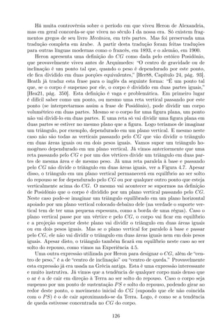 Há muita controvérsia sobre o período em que viveu Heron de Alexandria,
mas em geral concorda-se que viveu no século I da nossa era. Só existem frag-
mentos gregos de seu livro Mecânica, em três partes. Mas foi preservada uma
tradução completa em árabe. A partir desta tradução foram feitas traduções
para outras línguas modernas como o francês, em 1893, e o alemão, em 1900.
Heron apresenta uma deﬁnição do CG como dada pelo estóico Posidônio,
que provavelmente viveu antes de Arquimedes: “O centro de gravidade ou de
inclinação é um ponto tal que, quando o peso é dependurado por este ponto,
ele ﬁca dividido em duas porções equivalentes,” [Her88, Capítulo 24, pág. 93].
Heath já traduz esta frase para o inglês da seguinte forma: “É um ponto tal
que, se o corpo é suspenso por ele, o corpo é dividido em duas partes iguais,”
[Hea21, pág. 350]. Esta deﬁnição é vaga e problemática. Em primeiro lugar
é difícil saber como um ponto, ou mesmo uma reta vertical passando por este
ponto (se interpretarmos assim a frase de Posidônio), pode dividir um corpo
volumétrico em duas partes. Mesmo se o corpo for uma ﬁgura plana, um ponto
não vai dividi-lo em duas partes. E uma reta só vai dividir uma ﬁgura plana em
duas partes se estiver no mesmo plano que a ﬁgura. Logo teríamos de imaginar
um triângulo, por exemplo, dependurado em um plano vertical. E mesmo neste
caso não são todas as verticais passando pelo CG que vão dividir o triângulo
em duas áreas iguais ou em dois pesos iguais. Vamos supor um triângulo ho-
mogêneo dependurado em um plano vertical. Já vimos anteriormente que uma
reta passando pelo CG e por um dos vértices divide um triângulo em duas par-
tes de mesma área e de mesmo peso. Já uma reta paralela à base e passando
pelo CG não divide o triângulo em duas áreas iguais, ver a Figura 4.7. Apesar
disso, o triângulo em um plano vertical permanecerá em equilíbrio ao ser solto
do repouso se for dependurado pelo CG ou por qualquer outro ponto que esteja
verticalmente acima do CG. O mesmo vai acontecer se supormos na deﬁnição
de Posidônio que o corpo é dividido por um plano vertical passando pelo CG.
Neste caso pode-se imaginar um triângulo equilibrado em um plano horizontal
apoiado por um plano vertical colocado debaixo dele (na verdade o suporte ver-
tical tem de ter uma pequena espessura, como a borda de uma régua). Caso o
plano vertical passe por um vértice e pelo CG, o corpo vai ﬁcar em equilíbrio
e a projeção superior deste plano vai dividir o triângulo em duas áreas iguais
ou em dois pesos iguais. Mas se o plano vertical for paralelo à base e passar
pelo CG, ele não vai dividir o triângulo em duas áreas iguais nem em dois pesos
iguais. Apesar disto, o triângulo também ﬁcará em equilíbrio neste caso ao ser
solto do repouso, como vimos na Experiência 4.5.
Uma outra expressão utilizada por Heron para designar o CG, além de “cen-
tro de peso,” é a de “centro de inclinação” ou “centro de queda.” Provavelmente
esta expressão já era usada na Grécia antiga. Esta é uma expressão interessante
e muito instrutiva. Já vimos que a tendência de qualquer corpo mais denso que
o ar é a de cair em direção à Terra ao ser solto do repouso. Caso o corpo seja
suspenso por um ponto de sustentação PS e solto do repouso, podendo girar ao
redor deste ponto, o movimento inicial do CG (supondo que ele não coincida
com o PS) é o de cair aproximando-se da Terra. Logo, é como se a tendência
de queda estivesse concentrada no CG do corpo.
126
 