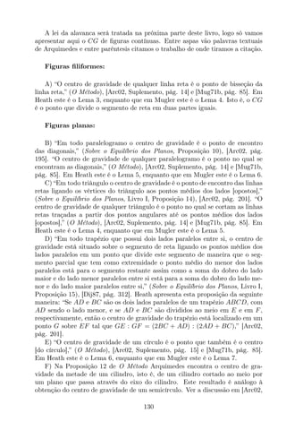 A lei da alavanca será tratada na próxima parte deste livro, logo só vamos
apresentar aqui o CG de ﬁguras contínuas. Entre aspas vão palavras textuais
de Arquimedes e entre parêntesis citamos o trabalho de onde tiramos a citação.
Figuras ﬁliformes:
A) “O centro de gravidade de qualquer linha reta é o ponto de bisseção da
linha reta,” (O Método), [Arc02, Suplemento, pág. 14] e [Mug71b, pág. 85]. Em
Heath este é o Lema 3, enquanto que em Mugler este é o Lema 4. Isto é, o CG
é o ponto que divide o segmento de reta em duas partes iguais.
Figuras planas:
B) “Em todo paralelogramo o centro de gravidade é o ponto de encontro
das diagonais,” (Sobre o Equilíbrio dos Planos, Proposição 10), [Arc02, pág.
195]. “O centro de gravidade de qualquer paralelogramo é o ponto no qual se
encontram as diagonais,” (O Método), [Arc02, Suplemento, pág. 14] e [Mug71b,
pág. 85]. Em Heath este é o Lema 5, enquanto que em Mugler este é o Lema 6.
C) “Em todo triângulo o centro de gravidade é o ponto de encontro das linhas
retas ligando os vértices do triângulo aos pontos médios dos lados [opostos],”
(Sobre o Equilíbrio dos Planos, Livro I, Proposição 14), [Arc02, pág. 201]. “O
centro de gravidade de qualquer triângulo é o ponto no qual se cortam as linhas
retas traçadas a partir dos pontos angulares até os pontos médios dos lados
[opostos],” (O Método), [Arc02, Suplemento, pág. 14] e [Mug71b, pág. 85]. Em
Heath este é o Lema 4, enquanto que em Mugler este é o Lema 5.
D) “Em todo trapézio que possui dois lados paralelos entre si, o centro de
gravidade está situado sobre o segmento de reta ligando os pontos médios dos
lados paralelos em um ponto que divide este segmento de maneira que o seg-
mento parcial que tem como extremidade o ponto médio do menor dos lados
paralelos está para o segmento restante assim como a soma do dobro do lado
maior e do lado menor paralelos entre si está para a soma do dobro do lado me-
nor e do lado maior paralelos entre si,” (Sobre o Equilíbrio dos Planos, Livro I,
Proposição 15), [Dij87, pág. 312]. Heath apresenta esta proposição da seguinte
maneira: “Se AD e BC são os dois lados paralelos de um trapézio ABCD, com
AD sendo o lado menor, e se AD e BC são divididos ao meio em E e em F,
respectivamente, então o centro de gravidade do trapézio está localizado em um
ponto G sobre EF tal que GE : GF = (2BC + AD) : (2AD + BC),” [Arc02,
pág. 201].
E) “O centro de gravidade de um círculo é o ponto que também é o centro
[do círculo],” (O Método), [Arc02, Suplemento, pág. 15] e [Mug71b, pág. 85].
Em Heath este é o Lema 6, enquanto que em Mugler este é o Lema 7.
F) Na Proposição 12 de O Método Arquimedes encontra o centro de gra-
vidade da metade de um cilindro, isto é, de um cilindro cortado ao meio por
um plano que passa através do eixo do cilindro. Este resultado é análogo à
obtenção do centro de gravidade de um semicírculo. Ver a discussão em [Arc02,
130
 