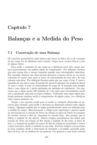 Capítulo 7
Balanças e a Medida do Peso
7.1 Construção de uma Balança
Os conceitos quantitativos mais básicos que temos na física são os de tamanho
de um corpo (ou de distância entre corpos), tempo entre eventos físicos e peso
de algum objeto.
Para medir o tamanho de um corpo ou a distância entre dois corpos usa-
mos essencialmente um padrão rígido de comprimento. Por deﬁnição dizemos
que dois corpos têm o mesmo tamanho quando suas extremidades coincidem.
Por exemplo, dizemos que duas pessoas possuem a mesma altura se, ao serem
colocadas de costas uma junto à outra, as extremidades de seus pés e de suas
cabeças coincidem. Por deﬁnição dizemos ainda que um corpo A tem N vezes o
tamanho de um outro corpo B quando for possível sobrepor em seqüência linear
N vezes o corpo A entre as extremidades do corpo B. O exemplo mais simples
disto é uma régua de 1 metro graduada em unidades de centímetro. Ou seja,
vemos que a régua possui 100 unidades de 1 cm entre suas extremidades, sendo
esta a graduação marcada na régua retilínea. Utilizando uma régua rígida gra-
duada podemos também medir o comprimento de algum corpo, ou a distância
entre corpos pequenos etc.
Tempo é um conceito criado para se medir as variações observadas na na-
tureza (por exemplo, para medir a alteração na disposição relativa entre alguns
corpos). Qualquer padrão que se repita periodicamente pode ser utilizado para
a medida do tempo. Historicamente o relógio mais importante e preciso usado
na astronomia era a rotação da Terra em relação ao pano de fundo do conjunto
de estrelas visíveis a olho nu, chamadas de estrelas ﬁxas. Isto permite que se
deﬁna a unidade de dia sideral. Outros relógios astronômicos são dados pela
rotação da Terra em relação ao Sol, dando a unidade de dia solar, as fases da
Lua, e a variação da posição do nascer do Sol em relação às montanhas e outros
corpos terrestres, dando a unidade de ano solar. Existem relógios com precisões
as mais variadas, desde a observação de claridade e escuridão, passando pelas
fases da Lua, até as sombras de um gnômon. Um gnômon é uma haste vertical
137
 