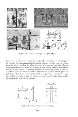 Figura 7.1: Algumas balanças do Egito antigo.
pratos vão ser colocados os corpos a serem pesados. O fulcro pode ser uma parte
do suporte, tal como uma agulha horizontal presa ao suporte, com o travessão
dependurado pela agulha. Ou o fulcro pode ser uma parte do travessão, tal como
uma agulha horizontal presa ao travessão, com a agulha apoiada pelo suporte
ﬁxo em relação à Terra. Chamamos de braço da balança à distância horizontal,
d, entre o ponto de apoio do prato no travessão e o plano vertical passando
pelo fulcro da balança. Em algumas balanças que vamos construir a seguir
não utilizaremos pratos pois os corpos a serem pesados serão dependurados
diretamente no travessão da balança.
d d
Figura 7.2: Componentes de uma balança.
139
 