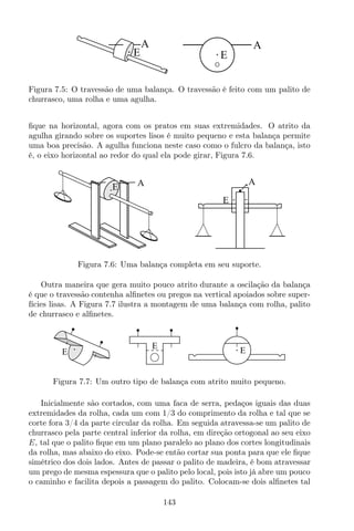 A
EE
A
Figura 7.5: O travessão de uma balança. O travessão é feito com um palito de
churrasco, uma rolha e uma agulha.
ﬁque na horizontal, agora com os pratos em suas extremidades. O atrito da
agulha girando sobre os suportes lisos é muito pequeno e esta balança permite
uma boa precisão. A agulha funciona neste caso como o fulcro da balança, isto
é, o eixo horizontal ao redor do qual ela pode girar, Figura 7.6.
A
E
AE
Figura 7.6: Uma balança completa em seu suporte.
Outra maneira que gera muito pouco atrito durante a oscilação da balança
é que o travessão contenha alﬁnetes ou pregos na vertical apoiados sobre super-
fícies lisas. A Figura 7.7 ilustra a montagem de uma balança com rolha, palito
de churrasco e alﬁnetes.
E
E
E
Figura 7.7: Um outro tipo de balança com atrito muito pequeno.
Inicialmente são cortados, com uma faca de serra, pedaços iguais das duas
extremidades da rolha, cada um com 1/3 do comprimento da rolha e tal que se
corte fora 3/4 da parte circular da rolha. Em seguida atravessa-se um palito de
churrasco pela parte central inferior da rolha, em direção ortogonal ao seu eixo
E, tal que o palito ﬁque em um plano paralelo ao plano dos cortes longitudinais
da rolha, mas abaixo do eixo. Pode-se então cortar sua ponta para que ele ﬁque
simétrico dos dois lados. Antes de passar o palito de madeira, é bom atravessar
um prego de mesma espessura que o palito pelo local, pois isto já abre um pouco
o caminho e facilita depois a passagem do palito. Colocam-se dois alﬁnetes tal
143
 