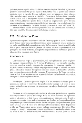 que suas pontas ﬁquem acima do eixo de simetria original da rolha. Ajusta-se o
palito de churrasco até que ele ﬁque na horizontal, com as pontas dos alﬁnetes
apoiadas sobre o encosto de duas cadeiras, sobre as tampas de duas latas de
óleo, ou sobre outro suporte apropriado. Para que a balança ﬁque estável é
crucial que as pontas das agulhas ﬁquem acima do CG do sistema composto de
rolha cortada, alﬁnetes e palito. Pode-se fazer um pequeno corte perto de cada
uma das pontas do travessão, perpendicular ao travessão e em seu lado superior,
para que se prenda nestes cortes as linhas com os pratos, como na Figura 7.7c.
Existem vários outros modelos possíveis, mas os apresentados até aqui já
dão uma boa idéia de como construir balanças sensíveis.
7.2 Medida do Peso
Apresentamos agora a maneira de utilizar a balança para se obter medidas de
peso. Vamos supor então que já construímos nossa balança de braços iguais, que
ela tenha total liberdade para girar ao redor do fulcro e que ela esteja equilibrada.
Isto é, que o travessão da balança ﬁque parado na horizontal quando ela é livre
para girar ao redor do fulcro, com pratos dependurados a distâncias iguais do
plano vertical passando pelo fulcro.
Experiência 7.1
Colocamos um corpo A (por exemplo, um clipe grande) no prato esquerdo
da balança e uma seqüência de N corpos B diferentes (por exemplo, um clipe
pequeno, um clipe grande, uma moeda, um pedaço de massa de modelar, ...)
no prato direito da balança, tal que haja apenas um corpo B de cada vez neste
prato, soltando a balança do repouso com seus braços na horizontal. Observa-
mos que em alguns casos A sobe enquanto B aproxima-se da Terra, em outros
casos os dois ﬁcam parados com os braços da balança na horizontal, e em outras
situações A desce enquanto B sobe.
Deﬁnição: Dizemos que dois corpos A e B possuem o mesmo peso P
quando, ao colocar A sobre um dos pratos desta balança e B sobre o outro
prato, soltando-a do repouso, ela permanece parada na horizontal, como na
Figura 7.8.
Para que se tenha uma precisão melhor, é relevante que se inverta a posição
dos corpos sobre os pratos da balança. Caso ela ainda continue em equilíbrio,
pode-se aﬁrmar que os dois corpos possuem realmente o mesmo peso. O motivo
para esta precaução é que pode acontecer de um dos braços (vamos chamá-lo de
braço 1) esteja a uma distância menor da vertical passando pelo fulcro do que o
outro braço, o braço 2, sendo esta diferença entre as distâncias difícil de perceber
a olho nu. Vamos supor que os braços tenham comprimentos diferentes. Caso
o corpo A colocado no prato do braço 1 equilibre o corpo B colocado no prato
do braço 2, isto vai deixar de ocorrer ao colocarmos A sobre o prato do braço
144
 