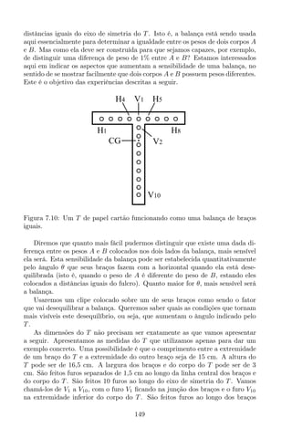 distâncias iguais do eixo de simetria do T . Isto é, a balança está sendo usada
aqui essencialmente para determinar a igualdade entre os pesos de dois corpos A
e B. Mas como ela deve ser construída para que sejamos capazes, por exemplo,
de distinguir uma diferença de peso de 1% entre A e B? Estamos interessados
aqui em indicar os aspectos que aumentam a sensibilidade de uma balança, no
sentido de se mostrar facilmente que dois corpos A e B possuem pesos diferentes.
Este é o objetivo das experiências descritas a seguir.
V10
V1
V2CG
H4 H5
H1 H8
Figura 7.10: Um T de papel cartão funcionando como uma balança de braços
iguais.
Diremos que quanto mais fácil pudermos distinguir que existe uma dada di-
ferença entre os pesos A e B colocados nos dois lados da balança, mais sensível
ela será. Esta sensibilidade da balança pode ser estabelecida quantitativamente
pelo ângulo θ que seus braços fazem com a horizontal quando ela está dese-
quilibrada (isto é, quando o peso de A é diferente do peso de B, estando eles
colocados a distâncias iguais do fulcro). Quanto maior for θ, mais sensível será
a balança.
Usaremos um clipe colocado sobre um de seus braços como sendo o fator
que vai desequilibrar a balança. Queremos saber quais as condições que tornam
mais visíveis este desequilíbrio, ou seja, que aumentam o ângulo indicado pelo
T .
As dimensões do T não precisam ser exatamente as que vamos apresentar
a seguir. Apresentamos as medidas do T que utilizamos apenas para dar um
exemplo concreto. Uma possibilidade é que o comprimento entre a extremidade
de um braço do T e a extremidade do outro braço seja de 15 cm. A altura do
T pode ser de 16,5 cm. A largura dos braços e do corpo do T pode ser de 3
cm. São feitos furos separados de 1,5 cm ao longo da linha central dos braços e
do corpo do T . São feitos 10 furos ao longo do eixo de simetria do T . Vamos
chamá-los de V1 a V10, com o furo V1 ﬁcando na junção dos braços e o furo V10
na extremidade inferior do corpo do T . São feitos furos ao longo dos braços
149
 
