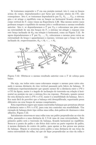 Se tentarmos suspender o T em sua posição normal, isto é, com os braços
acima do corpo, dependurando-o por furos que estejam abaixo do CG, não
conseguimos. Isto é, se tentarmos dependurá-lo por V4, V5, ..., V10, o sistema
gira e só atinge o equilíbrio com os braços na horizontal ﬁcando abaixo do
corpo vertical do T , como vimos na Experiência 4.30. Mas mesmo nestes casos
podemos romper o equilíbrio do mesmo jeito e veriﬁcaremos o mesmo resultado
anterior. Isto é, se dependurarmos o T por V10 e colocarmos um peso extra
na extremidade de um dos braços do T , o sistema vai atingir o repouso com
este braço inclinado de θ10 em relação à horizontal, como na Figura 7.12. Se
agora dependurarmos o T por V9, ..., V4, colocarmos o mesmo peso extra na
extremidade do braço e aguardarmos o repouso, veremos que o braço vai ﬁcar
inclinado de, respectivamente, θ10 < θ9 < ... < θ4.
V10
V1
CG
H1
H8
θ10
θ7
V7
V4
V3
θ4
V10 V10
H8
V1
H1
CG
V7
V4
V3
H8
V1
H1
V7
CG
V4V3
Figura 7.12: Obtém-se o mesmo resultado anterior com o T de cabeça para
baixo.
Ou seja, em todos estes casos colocamos sempre o mesmo peso extra atu-
ando à mesma distância do eixo vertical passando pelo fulcro da balança. E
veriﬁcamos experimentalmente que quanto menor for a distância entre o PS e
o CG da ﬁgura, maior é o ângulo de inclinação do travessão em relação à hori-
zontal na posição em que o sistema ﬁca em repouso. Portanto, quanto menor
for esta distância entre o PS e o CG, maior é a sensibilidade da balança. Isto é,
ﬁca mais fácil de perceber que a balança está desequilibrada, suportando pesos
diferentes em seus braços de mesmo comprimento.
Esta experiência sugere que sejam construídas balanças que permitam alterar
a distância entre o PS e o CG, para com isto controlar sua sensibilidade. Um
exemplo de balança deste tipo utiliza uma rolha, dois palitos de churrasco e dois
alﬁnetes, Figura 7.13.
Inicialmente atravessa-se uma rolha com um palito perpendicular ao eixo da
rolha, passando-o a uma distância de 1/3 de uma de suas extremidades. Este
primeiro palito será o travessão da balança, ﬁcando horizontal no equilíbrio.
Serra-se a ponta do palito e são feitos dois cortes na parte superior do palito,
à mesma distância do centro do palito, para apoiar os ﬁos presos aos pratos
da balança. Depois se atravessa outro palito a uma distância de um terço da
outra extremidade da rolha, tal que ele ﬁque perpendicular ao eixo da rolha e
151
 