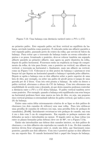 Figura 7.13: Uma balança com distância variável entre o PS e o CG.
ao primeiro palito. Este segundo palito vai ﬁcar vertical no equilíbrio da ba-
lança, servindo também como ponteiro. É colocado então um alﬁnete paralelo a
este segundo palito, passando perto do centro da rolha, que servirá de fulcro da
balança. Para evitar que o travessão da balança tombe ao serem colocados os
pratos e os pesos, levantando o ponteiro, deve-se colocar também um segundo
alﬁnete paralelo ao primeiro alﬁnete, mas agora na parte dianteira da rolha,
depois do palito horizontal. Ficaremos então na seqüência ao longo do compri-
mento da rolha, de trás para frente, com o ponteiro na vertical, um alﬁnete na
vertical, o travessão na horizontal e, ﬁnalmente, mais um alﬁnete na vertical,
como na Figura 7.13. Colocam-se os dois pratos da balança e ajustam-se seus
braços tal que ﬁquem na horizontal quando a balança é apoiada pelos alﬁnetes.
Depois se apóia a balança com os dois alﬁnetes sobre a parte superior de uma
lata de óleo, por exemplo, ou sobre um palito de picolé preso à tampa de uma
garrafa pet de 2 litros. Com isto está pronta a balança. Ao subir ou descer o
palito vertical, alteramos a altura do CG da balança. Com isto alteramos sua
sensibilidade de acordo com o desejado, já que desta maneira podemos controlar
a distância entre o PS e o CG desta balança. O palito vertical também serve
como ponteiro. Por exemplo, quando a balança está equilibrada com seus braços
na horizontal podemos fazer uma marca na lata de óleo, ou seja, um pequeno
risco vertical próximo à extremidade inferior do palito vertical, que indica o zero
(0) da balança.
Existe uma outra idéia extremamente criativa de se ligar os dois palitos de
churrasco (ou dois canudos de refresco) sem usar rolha. Para isto utiliza-se
uma presilha de canudos de refresco (ou seja, uma presilha feita de pedaços de
canudinho), [Fer06]. Inicialmente recortam-se três pedaços de canudo, um com
4 cm e dois com 5 cm de comprimento. Em seguida os pedaços maiores são
dobrados ao meio e introduzidos no menor. O ângulo entre as duas voltas (ou
entre os planos formados pelas dobras) deve ser de 90o
, ver a Figura 7.14a.
Então são introduzidos nas dobras dois canudos inteiros, ou dois palitos de
churrasco, e os dois alﬁnetes são espetados no canudo de 4 cm. Os dois canudos
inteiros devem ﬁcar ortogonais entre si, sendo um deles, que funcionará como
ponteiro, paralelo aos dois alﬁnetes. Com isto é possível apoiar os dois alﬁnetes
em um suporte ﬁxo. O canudo horizontal fará o papel dos braços da balança.
152
 