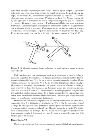 equilíbrio, quando suspenso por este ponto. Vamos agora romper o equilíbrio
colocando um peso extra (um pedaço de papel, de massa de modelar, ou um
clipe) sobre o furo H8, soltando em seguida o sistema do repouso. O T oscila
algumas vezes até parar com o furo H8 abaixo do furo H1. Vamos chamar de
θ8 ao ângulo que a horizontal faz com o braço na situação em que o T alcançou
o repouso. Tiramos o peso extra e o T volta ao equilíbrio com seus braços na
horizontal. Colocamos agora o mesmo peso extra sobre o furo H7 e aguardamos
que o sistema atinja o repouso. Chamamos de θ7 ao ângulo entre o braço e
a horizontal nesta situação. O procedimento pode ser repetido com H6 e H5.
Experimentalmente vem que θ8 > θ7 > θ6 > θ5, como mostra a Figura 7.15.
V10
H1
H8H5
V1
θ5
θ8
H1
H8
V1
V10
Figura 7.15: Quanto maiores forem os braços de uma balança, maior será sua
sensibilidade.
Podemos imaginar que nestas quatro situações teríamos a mesma balança,
mas com os pratos dependurados em braços iguais tendo comprimentos diferen-
tes em cada ocasião (em H1 e H8 na primeira situação, ou então em H2 e H7 na
segunda situação, ou então em H3 e H6 na terceira situação, ou ainda em H4 e
H5 na quarta situação). Vemos então que quanto maior for o braço da balança,
mais sensível ela ﬁca. Isto é, para duas balanças iguais que possuem a mesma
distância entre o PS e seu CG, é mais sensível aquela que possui braços maio-
res. Aﬁnal de contas, quanto maior for o braço no qual houver um mesmo peso
extra, mais visível será o desequilíbrio da balança, indicado por uma inclinação
maior de seus braços em relação à horizontal.
Os resultados destas duas experiências podem ser combinados em uma única
expressão. Seja h a distância vertical entre o PS e o CG do travessão. Seja d
o braço da balança (distância horizontal entre o ponto de sustentação do peso
e o plano vertical passando pelo fulcro). Quanto maior for a razão d/h, maior
será a sensibilidade da balança. Isto é, maior será o ângulo de inclinação do
travessão em relação à horizontal no caso de termos pesos diferentes nos dois
braços iguais da balança.
Experiência 7.5
Um terceiro efeito que ilustra como aumentar a sensibilidade de uma balança
154
 