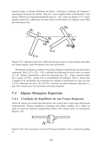 mesmo braço, à mesma distância do fulcro. Soltamos a balança do repouso e
esperamos ela parar de oscilar. Seja θP o novo ângulo entre a horizontal e este
braço. Observa-se experimentalmente que θL < θP , como na Figura 7.17. Logo,
quanto maior for a diferença de peso entre os dois lados da balança, mais fácil
perceberemos isto.
V10
H1
H8
V1
θL θP
V1
H1
V10
H8
Figura 7.17: Quanto maior for a diferença de peso entre os dois corpos colocados
em braços iguais, mais facilmente isto será percebido.
Novamente podemos combinar estas duas últimas experiências em uma única
expressão. Seja △P ≡ |PA − PB| o módulo da diferença de peso entre os corpos
A e B. Vamos representar o peso do travessão por PT r. Logo, quanto maior
for a razão △P/PT r, maior será a sensibilidade da balança. Isto é, maior será
o ângulo θ de inclinação do travessão em relação à horizontal no caso em que
△P for diferente de zero. Se △P for o mesmo em duas balanças diferentes, a
que tiver menor peso de travessão será mais sensível.
7.4 Alguns Situações Especiais
7.4.1 Condição de Equilíbrio de um Corpo Suspenso
Antes de entrar no estudo das alavancas vale à pena fazer mais uma observação
experimental. Vamos considerar a balança com palito, agulha (A) e rolha, na
qual os eixos de simetria longitudinal destes três corpos estão na horizontal,
Figura 7.18.
A
Figura 7.18: Um travessão com seu CG acima do fulcro, isto é, acima da agulha
A.
156
 