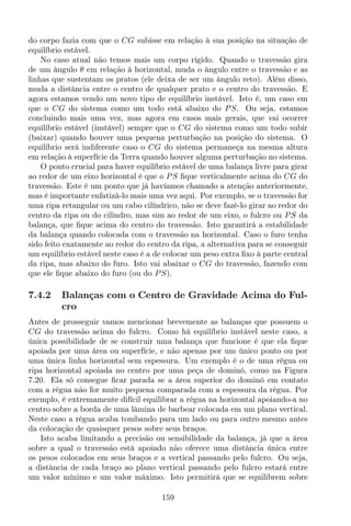 do corpo fazia com que o CG subisse em relação à sua posição na situação de
equilíbrio estável.
No caso atual não temos mais um corpo rígido. Quando o travessão gira
de um ângulo θ em relação à horizontal, muda o ângulo entre o travessão e as
linhas que sustentam os pratos (ele deixa de ser um ângulo reto). Além disso,
muda a distância entre o centro de qualquer prato e o centro do travessão. E
agora estamos vendo um novo tipo de equilíbrio instável. Isto é, um caso em
que o CG do sistema como um todo está abaixo do PS. Ou seja, estamos
concluindo mais uma vez, mas agora em casos mais gerais, que vai ocorrer
equilíbrio estável (instável) sempre que o CG do sistema como um todo subir
(baixar) quando houver uma pequena perturbação na posição do sistema. O
equilíbrio será indiferente caso o CG do sistema permaneça na mesma altura
em relação à superfície da Terra quando houver alguma perturbação no sistema.
O ponto crucial para haver equilíbrio estável de uma balança livre para girar
ao redor de um eixo horizontal é que o PS ﬁque verticalmente acima do CG do
travessão. Este é um ponto que já havíamos chamado a atenção anteriormente,
mas é importante enfatizá-lo mais uma vez aqui. Por exemplo, se o travessão for
uma ripa retangular ou um cabo cilíndrico, não se deve fazê-lo girar ao redor do
centro da ripa ou do cilindro, mas sim ao redor de um eixo, o fulcro ou PS da
balança, que ﬁque acima do centro do travessão. Isto garantirá a estabilidade
da balança quando colocada com o travessão na horizontal. Caso o furo tenha
sido feito exatamente ao redor do centro da ripa, a alternativa para se conseguir
um equilíbrio estável neste caso é a de colocar um peso extra ﬁxo à parte central
da ripa, mas abaixo do furo. Isto vai abaixar o CG do travessão, fazendo com
que ele ﬁque abaixo do furo (ou do PS).
7.4.2 Balanças com o Centro de Gravidade Acima do Ful-
cro
Antes de prosseguir vamos mencionar brevemente as balanças que possuem o
CG do travessão acima do fulcro. Como há equilíbrio instável neste caso, a
única possibilidade de se construir uma balança que funcione é que ela ﬁque
apoiada por uma área ou superfície, e não apenas por um único ponto ou por
uma única linha horizontal sem espessura. Um exemplo é o de uma régua ou
ripa horizontal apoiada no centro por uma peça de dominó, como na Figura
7.20. Ela só consegue ﬁcar parada se a área superior do dominó em contato
com a régua não for muito pequena comparada com a espessura da régua. Por
exemplo, é extremamente difícil equilibrar a régua na horizontal apoiando-a no
centro sobre a borda de uma lâmina de barbear colocada em um plano vertical.
Neste caso a régua acaba tombando para um lado ou para outro mesmo antes
da colocação de quaisquer pesos sobre seus braços.
Isto acaba limitando a precisão ou sensibilidade da balança, já que a área
sobre a qual o travessão está apoiado não oferece uma distância única entre
os pesos colocados em seus braços e a vertical passando pelo fulcro. Ou seja,
a distância de cada braço ao plano vertical passando pelo fulcro estará entre
um valor mínimo e um valor máximo. Isto permitirá que se equilibrem sobre
159
 
