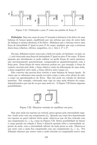 P
F
P
F
P
F
Figura 7.21: Utilizando o peso P como um padrão de força F.
Deﬁnição: Seja um corpo de peso P atuando à distância d do fulcro de uma
balança de braços iguais, equilibrado por um sistema que atua do outro lado
da balança à mesma distância d do fulcro. Deﬁnimos que o sistema exerce uma
força de intensidade F igual ao peso P do corpo, qualquer que seja a natureza
desta força (elástica, elétrica, magnética, etc.). Isto é, F ≡ P.
Ou seja, deﬁnimos nestes casos que o dedo (ou mola, ou barbante, ou ímã, ou
...) está exercendo uma força de intensidade F igual ao peso P do corpo. É desta
maneira que inicialmente se pode calibrar ou medir forças de outra natureza,
não necessariamente gravitacionais, comparando-as quantitativamente com a
força peso. Estas forças de outra natureza podem ser, por exemplo, a força de
contato exercida pelo dedo, a força elástica vindo da deformação de uma mola,
a força magnética entre ímãs, a força elétrica entre cargas etc.
Este conceito não precisa ﬁcar restrito a uma balança de braços iguais. Já
vimos que se soltarmos uma moeda ou outro corpo a uma certa altura do solo,
o corpo cai aproximando-se da Terra. Mas isto pode ser evitado de diversas
maneiras. Por exemplo, colocando uma viga ou uma mola debaixo do corpo,
dependurando-o por um ﬁo ou por uma mola etc. A Figura 7.22 ilustra algumas
possibilidades.
Figura 7.22: Maneiras variadas de equilibrar um peso.
Seja uma mola em repouso na vertical, presa apenas pela extremidade supe-
rior, tendo neste caso um comprimento L0. Quando um corpo ﬁca dependurado
em repouso na parte inferior desta mola, observa-se que ela ﬁca esticada com
um comprimento L1 > L0, como na Figura 7.23. Outra possibilidade de deixar
o corpo parado em relação à Terra é deixá-lo apoiado sobre a extremidade su-
perior da mola, com a extremidade inferior da mola presa ao solo. Observa-se
que neste caso a mola ﬁca comprimida com um comprimento L2 < L0. Por
deﬁnição dizemos que nestes casos a mola esticada ou comprimida exerce uma
161
 
