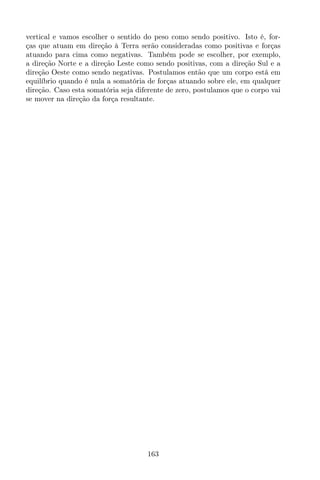 vertical e vamos escolher o sentido do peso como sendo positivo. Isto é, for-
ças que atuam em direção à Terra serão consideradas como positivas e forças
atuando para cima como negativas. Também pode se escolher, por exemplo,
a direção Norte e a direção Leste como sendo positivas, com a direção Sul e a
direção Oeste como sendo negativas. Postulamos então que um corpo está em
equilíbrio quando é nula a somatória de forças atuando sobre ele, em qualquer
direção. Caso esta somatória seja diferente de zero, postulamos que o corpo vai
se mover na direção da força resultante.
163
 