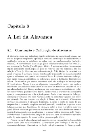 Capítulo 8
A Lei da Alavanca
8.1 Construção e Calibração de Alavancas
A alavanca é uma das máquinas simples estudadas na Antiguidade grega. As
outras máquinas simples são a polia (ou roldana), a cunha (ou plano inclinado), o
sarilho (ou guincho, ou guindaste, ou roda e eixo) e o parafuso sem ﬁm (ou hélice
sem ﬁm). A representação mais antiga que se conhece de uma polia é de 800 a.C.,
em um mural da Assíria, [Dow79, págs. 50-51]. A alavanca consiste em um corpo
rígido, geralmente linear, capaz de girar ao redor de um eixo horizontal ﬁxo em
relação à Terra (o fulcro ou ponto de sustentação PS). O eixo de rotação é em
geral ortogonal à alavanca, com os dois ﬁcando usualmente no plano horizontal
quando a alavanca está parada em relação à Terra. É como se fosse uma balança,
mas agora com a possibilidade de colocarmos pesos a distâncias diferentes do
fulcro. Os modelos que vamos considerar aqui são análogos às balanças que
já construímos. Vamos tratar de alavancas com equilíbrio estável nas quais o
fulcro está verticalmente acima do CG da haste ou travessão, quando ela está
parada na horizontal. Vamos ainda supor que a alavanca seja simétrica ao redor
do plano vertical passando pelo fulcro, ﬁcando com o travessão na horizontal
quando em repouso sem a colocação de pesos. Assim como no caso da balança,
diremos por deﬁnição que uma “alavanca está em equilíbrio” quando sua haste
ou travessão ﬁca em repouso em relação à Terra, na horizontal. Chamamos
de braço da alavanca à distância horizontal, d, entre o ponto de apoio de um
corpo sobre o travessão e o plano vertical passando pelo fulcro. Algumas vezes
falamos apenas, por brevidade, da distância entre o peso e o fulcro, mas em
geral deve-se entender que estamos nos referindo à distância horizontal entre o
ponto de atuação do peso na alavanca e o plano vertical passando pelo fulcro.
Se estivermos falando de dois braços da alavanca, deve ser entendido que eles
estão de lados opostos do plano vertical passando pelo fulcro.
Para se chegar à lei da alavanca de maneira precisa e quantitativa é necessário
que se tenha uma alavanca sensível. As condições para se chegar a isto são as
mesmas da balança: liberdade de oscilação e de giro ao redor do fulcro; grande
165
 