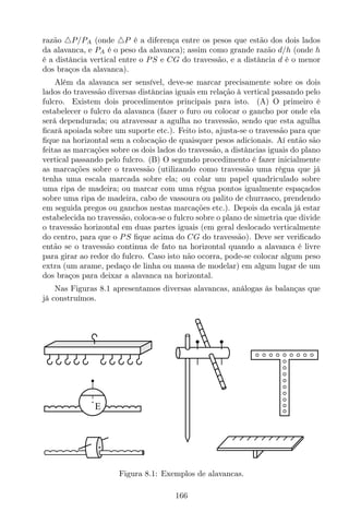 razão △P/PA (onde △P é a diferença entre os pesos que estão dos dois lados
da alavanca, e PA é o peso da alavanca); assim como grande razão d/h (onde h
é a distância vertical entre o PS e CG do travessão, e a distância d é o menor
dos braços da alavanca).
Além da alavanca ser sensível, deve-se marcar precisamente sobre os dois
lados do travessão diversas distâncias iguais em relação à vertical passando pelo
fulcro. Existem dois procedimentos principais para isto. (A) O primeiro é
estabelecer o fulcro da alavanca (fazer o furo ou colocar o gancho por onde ela
será dependurada; ou atravessar a agulha no travessão, sendo que esta agulha
ﬁcará apoiada sobre um suporte etc.). Feito isto, ajusta-se o travessão para que
ﬁque na horizontal sem a colocação de quaisquer pesos adicionais. Aí então são
feitas as marcações sobre os dois lados do travessão, a distâncias iguais do plano
vertical passando pelo fulcro. (B) O segundo procedimento é fazer inicialmente
as marcações sobre o travessão (utilizando como travessão uma régua que já
tenha uma escala marcada sobre ela; ou colar um papel quadriculado sobre
uma ripa de madeira; ou marcar com uma régua pontos igualmente espaçados
sobre uma ripa de madeira, cabo de vassoura ou palito de churrasco, prendendo
em seguida pregos ou ganchos nestas marcações etc.). Depois da escala já estar
estabelecida no travessão, coloca-se o fulcro sobre o plano de simetria que divide
o travessão horizontal em duas partes iguais (em geral deslocado verticalmente
do centro, para que o PS ﬁque acima do CG do travessão). Deve ser veriﬁcado
então se o travessão continua de fato na horizontal quando a alavanca é livre
para girar ao redor do fulcro. Caso isto não ocorra, pode-se colocar algum peso
extra (um arame, pedaço de linha ou massa de modelar) em algum lugar de um
dos braços para deixar a alavanca na horizontal.
Nas Figuras 8.1 apresentamos diversas alavancas, análogas às balanças que
já construímos.
E
Figura 8.1: Exemplos de alavancas.
166
 