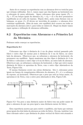 Antes de se começar as experiências com as alavancas deve-se testá-las para
que estejam calibradas. Isto é, vamos supor que elas ﬁquem na horizontal sem
a colocação de pesos adicionais. Agora colocamos dois pesos iguais (PA =
PB = P) em braços iguais da alavanca (dA = dB = d) e ela deve permanecer
equilibrada ao ser solta do repouso. Depois disto, assim como ﬁzemos com as
balanças, os pesos A e B devem ser invertidos de posição e a alavanca deve
continuar equilibrada. Além do mais, este equilíbrio deve ocorrer em todas as
marcações da alavanca (isto é, para todos os valores d). Daqui em diante vamos
supor apenas a utilização de alavancas calibradas.
8.2 Experiências com Alavancas e a Primeira Lei
da Mecânica
Podemos então começar as experiências.
Experiência 8.1
Colocamos um clipe à distância de 4 cm do plano vertical passando pelo
fulcro e outro clipe de mesmo peso à distância de 4 cm do fulcro, no outro
lado da alavanca. Observa-se que, ao soltarmos a alavanca da horizontal, ela
permanece em equilíbrio. Agora mantemos um dos clipes à distância de 4 cm
do fulcro e colocamos o outro clipe a 6 cm do fulcro, no outro lado da alavanca.
Observa-se que, ao soltarmos a alavanca da horizontal, o clipe que está à maior
distância do fulcro se aproxima da Terra, com o outro clipe afastando-se da
Terra, Figura 8.2a.
O mesmo fenômeno ocorre em outras distâncias. Isto é, colocamos pesos
iguais em braços de comprimentos diferentes da alavanca, D > d, e a soltamos
do repouso, na horizontal. Observa-se que o peso que está no braço maior, D,
aproxima-se da Terra, com o outro peso afastando-se dela, Figura 8.2b.
P PD
d
8 7 6 5 4 3 2 2 3 4 5 6 7 8
Figura 8.2: Um peso a uma distância maior do fulcro tem um poder maior de
girar a alavanca do que um peso igual a uma distância menor do fulcro.
Esta experiência mostra que para existir o equilíbrio, não basta que existam
pesos iguais dos dois lados da alavanca ao redor do fulcro. Ou seja, também é um
fator relevante saber a que distância do plano vertical do fulcro está atuando o
167
 