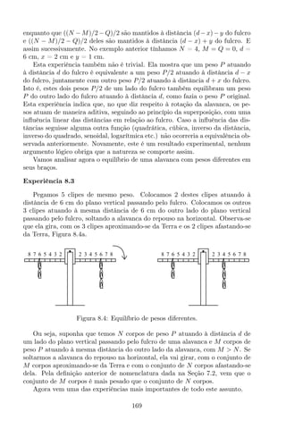 enquanto que ((N −M)/2 −Q)/2 são mantidos à distância (d−x)−y do fulcro
e ((N − M)/2 − Q)/2 deles são mantidos à distância (d − x) + y do fulcro. E
assim sucessivamente. No exemplo anterior tínhamos N = 4, M = Q = 0, d =
6 cm, x = 2 cm e y = 1 cm.
Esta experiência também não é trivial. Ela mostra que um peso P atuando
à distância d do fulcro é equivalente a um peso P/2 atuando à distância d − x
do fulcro, juntamente com outro peso P/2 atuando à distância d + x do fulcro.
Isto é, estes dois pesos P/2 de um lado do fulcro também equilibram um peso
P do outro lado do fulcro atuando à distância d, como fazia o peso P original.
Esta experiência indica que, no que diz respeito à rotação da alavanca, os pe-
sos atuam de maneira aditiva, seguindo ao princípio da superposição, com uma
inﬂuência linear das distâncias em relação ao fulcro. Caso a inﬂuência das dis-
tâncias seguisse alguma outra função (quadrática, cúbica, inverso da distância,
inverso do quadrado, senoidal, logarítmica etc.) não ocorreria a equivalência ob-
servada anteriormente. Novamente, este é um resultado experimental, nenhum
argumento lógico obriga que a natureza se comporte assim.
Vamos analisar agora o equilíbrio de uma alavanca com pesos diferentes em
seus braços.
Experiência 8.3
Pegamos 5 clipes de mesmo peso. Colocamos 2 destes clipes atuando à
distância de 6 cm do plano vertical passando pelo fulcro. Colocamos os outros
3 clipes atuando à mesma distância de 6 cm do outro lado do plano vertical
passando pelo fulcro, soltando a alavanca do repouso na horizontal. Observa-se
que ela gira, com os 3 clipes aproximando-se da Terra e os 2 clipes afastando-se
da Terra, Figura 8.4a.
8 7 6 5 4 3 2 2 3 4 5 6 7 8 8 7 6 5 4 3 2 2 3 4 5 6 7 8
Figura 8.4: Equilíbrio de pesos diferentes.
Ou seja, suponha que temos N corpos de peso P atuando à distância d de
um lado do plano vertical passando pelo fulcro de uma alavanca e M corpos de
peso P atuando à mesma distância do outro lado da alavanca, com M > N. Se
soltarmos a alavanca do repouso na horizontal, ela vai girar, com o conjunto de
M corpos aproximando-se da Terra e com o conjunto de N corpos afastando-se
dela. Pela deﬁnição anterior de nomenclatura dada na Seção 7.2, vem que o
conjunto de M corpos é mais pesado que o conjunto de N corpos.
Agora vem uma das experiências mais importantes de todo este assunto.
169
 