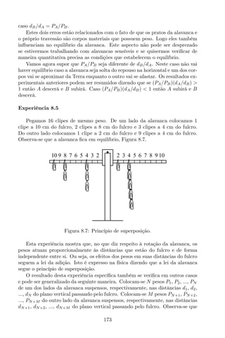 caso dB/dA = PA/PB.
Estes dois erros estão relacionados com o fato de que os pratos da alavanca e
o próprio travessão são corpos materiais que possuem peso. Logo eles também
inﬂuenciam no equilíbrio da alavanca. Este aspecto não pode ser desprezado
se estivermos trabalhando com alavancas sensíveis e se quisermos veriﬁcar de
maneira quantitativa precisa as condições que estabelecem o equilíbrio.
Vamos agora supor que PA/PB seja diferente de dB/dA. Neste caso não vai
haver equilíbrio caso a alavanca seja solta do repouso na horizontal e um dos cor-
pos vai se aproximar da Terra enquanto o outro vai se afastar. Os resultados ex-
perimentais anteriores podem ser resumidos dizendo que se (PA/PB)(dA/dB) >
1 então A descerá e B subirá. Caso (PA/PB)(dA/dB) < 1 então A subirá e B
descerá.
Experiência 8.5
Pegamos 16 clipes de mesmo peso. De um lado da alavanca colocamos 1
clipe a 10 cm do fulcro, 2 clipes a 8 cm do fulcro e 3 clipes a 4 cm do fulcro.
Do outro lado colocamos 1 clipe a 2 cm do fulcro e 9 clipes a 4 cm do fulcro.
Observa-se que a alavanca ﬁca em equilíbrio, Figura 8.7.
8 7 6 5 4 3 2 2 3 6 7 8 9 1010 9 54
Figura 8.7: Princípio de superposição.
Esta experiência mostra que, no que diz respeito à rotação da alavanca, os
pesos atuam proporcionalmente às distâncias que estão do fulcro e de forma
independente entre si. Ou seja, os efeitos dos pesos em suas distâncias do fulcro
seguem a lei da adição. Isto é expresso na física dizendo que a lei da alavanca
segue o princípio de superposição.
O resultado desta experiência especíﬁca também se veriﬁca em outros casos
e pode ser generalizado da seguinte maneira. Colocam-se N pesos P1, P2, ..., PN
de um dos lados da alavanca suspensos, respectivamente, nas distâncias d1, d2,
..., dN do plano vertical passando pelo fulcro. Colocam-se M pesos PN+1, PN+2,
..., PN+M do outro lado da alavanca suspensos, respectivamente, nas distâncias
dN+1, dN+2, ..., dN+M do plano vertical passando pelo fulcro. Observa-se que
173
 