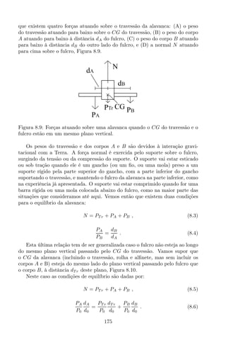 que existem quatro forças atuando sobre o travessão da alavanca: (A) o peso
do travessão atuando para baixo sobre o CG do travessão, (B) o peso do corpo
A atuando para baixo à distância dA do fulcro, (C) o peso do corpo B atuando
para baixo à distância dB do outro lado do fulcro, e (D) a normal N atuando
para cima sobre o fulcro, Figura 8.9.
CG PB
PA
PTr
N
dA
dB
Figura 8.9: Forças atuando sobre uma alavanca quando o CG do travessão e o
fulcro estão em um mesmo plano vertical.
Os pesos do travessão e dos corpos A e B são devidos à interação gravi-
tacional com a Terra. A força normal é exercida pelo suporte sobre o fulcro,
surgindo da tensão ou da compressão do suporte. O suporte vai estar esticado
ou sob tração quando ele é um gancho (ou um ﬁo, ou uma mola) preso a um
suporte rígido pela parte superior do gancho, com a parte inferior do gancho
suportando o travessão, e mantendo o fulcro da alavanca na parte inferior, como
na experiência já apresentada. O suporte vai estar comprimido quando for uma
barra rígida ou uma mola colocada abaixo do fulcro, como na maior parte das
situações que consideramos até aqui. Vemos então que existem duas condições
para o equilíbrio da alavanca:
N = PT r + PA + PB , (8.3)
PA
PB
=
dB
dA
. (8.4)
Esta última relação tem de ser generalizada caso o fulcro não esteja ao longo
do mesmo plano vertical passando pelo CG do travessão. Vamos supor que
o CG da alavanca (incluindo o travessão, rolha e alﬁnete, mas sem incluir os
corpos A e B) esteja do mesmo lado do plano vertical passando pelo fulcro que
o corpo B, à distância dT r deste plano, Figura 8.10.
Neste caso as condições de equilíbrio são dadas por:
N = PT r + PA + PB , (8.5)
PA
P0
dA
d0
=
PT r
P0
dT r
d0
+
PB
P0
dB
d0
. (8.6)
175
 