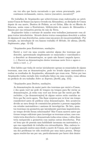em voz alta que havia encontrado o que estava procurando, pois
continuou exclamando, eureca, eureca (encontrei, encontrei)!”
Os trabalhos de Arquimedes que sobreviveram eram endereçados ao astrô-
nomo Conon de Samos (na época vivendo em Alexandria), ao discípulo de Conon
depois de sua morte, Dositeu de Pelúsia, ao rei Gelon, ﬁlho do rei Hierão de
Siracusa, assim como a Eratóstenes, bibliotecário do museu de Alexandria e
famoso por sua estimativa precisa do raio da Terra.
Arquimedes tinha o costume de mandar seus trabalhos juntamente com al-
guns textos introdutórios. Através destes textos conseguimos descobrir a ordem
de algumas de suas descobertas, assim como um pouco de sua personalidade. Por
exemplo, na introdução de seu famoso trabalho O Método, ele aﬁrma, [Arc02,
Suplemento, págs. 12-13]:
“Arquimedes para Eratóstenes, saudações.
Enviei a você em uma ocasião anterior alguns dos teoremas que
descobri, apresentando simplesmente os enunciados e convidando-o
a descobrir as demonstrações, as quais não forneci naquela época.
(...) Escrevi as demonstrações destes teoremas neste livro e agora o
envio a você. (...)”
Este hábito que tinha de enviar inicialmente apenas os enunciados de alguns
teoremas, mas sem as demonstrações, pode ter levado alguns matemáticos a
roubar os resultados de Arquimedes, aﬁrmando que eram seus. Talvez por isso
Arquimedes tenha enviado dois resultados falsos em uma ocasião, como aﬁrma
no prefácio de seu trabalho Sobre as Espirais, [Arc02, pág. 151]:
“Arquimedes para Dositeu, saudações.
As demonstrações da maior parte dos teoremas que enviei a Conon,
e dos quais você me pede de tempos em tempos para lhe enviar as
demonstrações, já estão com você nos livros que lhe enviei por He-
racleides; e [as demonstrações] de alguns outros estão contidas no
livro que lhe envio agora. Não ﬁque surpreso por eu levar um tempo
considerável antes de publicar estas demonstrações. Isto aconteceu
devido ao meu desejo de comunicá-las primeiro a pessoas engajadas
em estudos matemáticos e ansiosas de investigá-las. De fato, quan-
tos teoremas em geometria que inicialmente pareciam impraticáveis,
no tempo devido foram solucionados! Mas Conon morreu antes que
tivesse tempo suﬁciente para investigar os teoremas acima; caso con-
trário teria descoberto e demonstrado todas estas coisas, e além disso
teria enriquecido a geometria com muitas outras descobertas. Pois
sei bem que ele possuía uma habilidade incomum em matemática, e
que sua capacidade de trabalho era extraordinária. Mas, embora te-
nham passado muitos anos desde a morte de Conon, não vi qualquer
um dos problemas ter sido resolvido por uma única pessoa. Desejo
agora resolvê-los um por um, particularmente por haver dois dentre
15
 