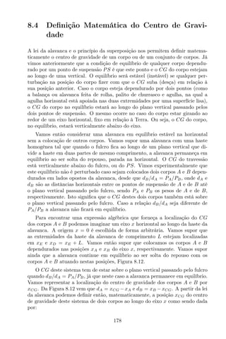 8.4 Deﬁnição Matemática do Centro de Gravi-
dade
A lei da alavanca e o princípio da superposição nos permitem deﬁnir matema-
ticamente o centro de gravidade de um corpo ou de um conjunto de corpos. Já
vimos anteriormente que a condição de equilíbrio de qualquer corpo dependu-
rado por um ponto de suspensão PS é que este ponto e o CG do corpo estejam
ao longo de uma vertical. O equilíbrio será estável (instável) se qualquer per-
turbação na posição do corpo ﬁzer com que o CG suba (desça) em relação à
sua posição anterior. Caso o corpo esteja dependurado por dois pontos (como
a balança ou alavanca feita de rolha, palito de churrasco e agulha, na qual a
agulha horizontal está apoiada nas duas extremidades por uma superfície lisa),
o CG do corpo no equilíbrio estará ao longo do plano vertical passando pelos
dois pontos de suspensão. O mesmo ocorre no caso do corpo estar girando ao
redor de um eixo horizontal, ﬁxo em relação à Terra. Ou seja, o CG do corpo,
no equilíbrio, estará verticalmente abaixo do eixo.
Vamos então considerar uma alavanca em equilíbrio estável na horizontal
sem a colocação de outros corpos. Vamos supor uma alavanca com uma haste
homogênea tal que quando o fulcro ﬁca ao longo de um plano vertical que di-
vide a haste em duas partes de mesmo comprimento, a alavanca permaneça em
equilíbrio ao ser solta do repouso, parada na horizontal. O CG do travessão
está verticalmente abaixo do fulcro, ou do PS. Vimos experimentalmente que
este equilíbrio não é perturbado caso sejam colocados dois corpos A e B depen-
durados em lados opostos da alavanca, desde que dB/dA = PA/PB, onde dA e
dB são as distâncias horizontais entre os pontos de suspensão de A e de B até
o plano vertical passando pelo fulcro, sendo PA e PB os pesos de A e de B,
respectivamente. Isto signiﬁca que o CG destes dois corpos também está sobre
o plano vertical passando pelo fulcro. Caso a relação dB/dA seja diferente de
PA/PB a alavanca não ﬁcará em equilíbrio.
Para encontrar uma expressão algébrica que forneça a localização do CG
dos corpos A e B podemos imaginar um eixo x horizontal ao longo da haste da
alavanca. A origem x = 0 é escolhida de forma arbitrária. Vamos supor que
as extremidades da haste da alavanca de comprimento L estejam localizadas
em xE e xD = xE + L. Vamos então supor que colocamos os corpos A e B
dependurados nas posições xA e xB do eixo x, respectivamente. Vamos supor
ainda que a alavanca continue em equilíbrio ao ser solta do repouso com os
corpos A e B atuando nestas posições, Figura 8.12.
O CG deste sistema tem de estar sobre o plano vertical passando pelo fulcro
quando dB/dA = PA/PB, já que neste caso a alavanca permanece em equilíbrio.
Vamos representar a localização do centro de gravidade dos corpos A e B por
xCG. Da Figura 8.12 vem que dA = xCG −xA e dB = xB −xCG. A partir da lei
da alavanca podemos deﬁnir então, matematicamente, a posição xCG do centro
de gravidade deste sistema de dois corpos ao longo do eixo x como sendo dada
por:
178
 