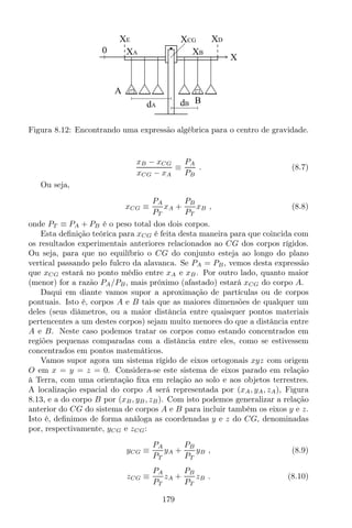 A
B
XE XD
XA XB
XCG
dA dB
X
0
Figura 8.12: Encontrando uma expressão algébrica para o centro de gravidade.
xB − xCG
xCG − xA
≡
PA
PB
. (8.7)
Ou seja,
xCG ≡
PA
PT
xA +
PB
PT
xB , (8.8)
onde PT ≡ PA + PB é o peso total dos dois corpos.
Esta deﬁnição teórica para xCG é feita desta maneira para que coincida com
os resultados experimentais anteriores relacionados ao CG dos corpos rígidos.
Ou seja, para que no equilíbrio o CG do conjunto esteja ao longo do plano
vertical passando pelo fulcro da alavanca. Se PA = PB, vemos desta expressão
que xCG estará no ponto médio entre xA e xB. Por outro lado, quanto maior
(menor) for a razão PA/PB, mais próximo (afastado) estará xCG do corpo A.
Daqui em diante vamos supor a aproximação de partículas ou de corpos
pontuais. Isto é, corpos A e B tais que as maiores dimensões de qualquer um
deles (seus diâmetros, ou a maior distância entre quaisquer pontos materiais
pertencentes a um destes corpos) sejam muito menores do que a distância entre
A e B. Neste caso podemos tratar os corpos como estando concentrados em
regiões pequenas comparadas com a distância entre eles, como se estivessem
concentrados em pontos matemáticos.
Vamos supor agora um sistema rígido de eixos ortogonais xyz com origem
O em x = y = z = 0. Considera-se este sistema de eixos parado em relação
à Terra, com uma orientação ﬁxa em relação ao solo e aos objetos terrestres.
A localização espacial do corpo A será representada por (xA, yA, zA), Figura
8.13, e a do corpo B por (xB, yB, zB). Com isto podemos generalizar a relação
anterior do CG do sistema de corpos A e B para incluir também os eixos y e z.
Isto é, deﬁnimos de forma análoga as coordenadas y e z do CG, denominadas
por, respectivamente, yCG e zCG:
yCG ≡
PA
PT
yA +
PB
PT
yB , (8.9)
zCG ≡
PA
PT
zA +
PB
PT
zB . (8.10)
179
 