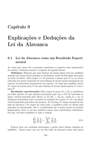 Capítulo 9
Explicações e Deduções da
Lei da Alavanca
9.1 Lei da Alavanca como um Resultado Experi-
mental
As coisas que vimos até o momento constituem os aspectos mais importantes
da estática. Podemos resumir o conjunto da seguinte forma:
Deﬁnições: Dizemos que uma balança de braços iguais está em equilíbrio
quando seus braços ﬁcam parados na horizontal, tendo ela liberdade para girar
ao redor do fulcro. Dois corpos A e B possuem o mesmo peso P se, ao serem
colocados em pratos separados de uma balança de braços iguais inicialmente em
repouso na horizontal, permanecem em repouso. O corpo que equilibra outros
N corpos de mesmo peso P em uma balança de braços iguais possui N vezes o
peso P.
Resultados experimentais: Dois corpos de pesos PA e PB se equilibram
em lados opostos de uma alavanca horizontal (que tem o CG do travessão no
plano vertical passando pelo fulcro) se PA/PB = dB/dA, sendo dA e dB as
distâncias horizontais entre os pontos de atuação dos corpos A e B e um plano
vertical passando pelo fulcro da alavanca. Se tivermos N corpos atuando de um
lado da alavanca e M corpos do outro lado, o equilíbrio pode ser obtido pelo
princípio de superposição. Isto é, considerando que os pesos atuam de maneira
independente entre si, tal que podemos somar suas contribuições individuais.
Ou seja, vai haver equilíbrio se valer a relação
N
i=1
Pi
P0
di
d0
=
N+M
i=N+1
Pi
P0
di
d0
. (9.1)
Pode-se tirar um resultado interessante a partir desta última condição de
equilíbrio. Vamos supor que em um dos lados da alavanca temos dois pesos
183
 
