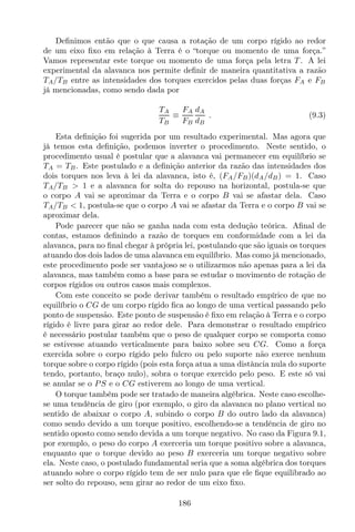 Deﬁnimos então que o que causa a rotação de um corpo rígido ao redor
de um eixo ﬁxo em relação à Terra é o “torque ou momento de uma força.”
Vamos representar este torque ou momento de uma força pela letra T . A lei
experimental da alavanca nos permite deﬁnir de maneira quantitativa a razão
TA/TB entre as intensidades dos torques exercidos pelas duas forças FA e FB
já mencionadas, como sendo dada por
TA
TB
≡
FA
FB
dA
dB
. (9.3)
Esta deﬁnição foi sugerida por um resultado experimental. Mas agora que
já temos esta deﬁnição, podemos inverter o procedimento. Neste sentido, o
procedimento usual é postular que a alavanca vai permanecer em equilíbrio se
TA = TB. Este postulado e a deﬁnição anterior da razão das intensidades dos
dois torques nos leva à lei da alavanca, isto é, (FA/FB)(dA/dB) = 1. Caso
TA/TB > 1 e a alavanca for solta do repouso na horizontal, postula-se que
o corpo A vai se aproximar da Terra e o corpo B vai se afastar dela. Caso
TA/TB < 1, postula-se que o corpo A vai se afastar da Terra e o corpo B vai se
aproximar dela.
Pode parecer que não se ganha nada com esta dedução teórica. Aﬁnal de
contas, estamos deﬁnindo a razão de torques em conformidade com a lei da
alavanca, para no ﬁnal chegar à própria lei, postulando que são iguais os torques
atuando dos dois lados de uma alavanca em equilíbrio. Mas como já mencionado,
este procedimento pode ser vantajoso se o utilizarmos não apenas para a lei da
alavanca, mas também como a base para se estudar o movimento de rotação de
corpos rígidos ou outros casos mais complexos.
Com este conceito se pode derivar também o resultado empírico de que no
equilíbrio o CG de um corpo rígido ﬁca ao longo de uma vertical passando pelo
ponto de suspensão. Este ponto de suspensão é ﬁxo em relação à Terra e o corpo
rígido é livre para girar ao redor dele. Para demonstrar o resultado empírico
é necessário postular também que o peso de qualquer corpo se comporta como
se estivesse atuando verticalmente para baixo sobre seu CG. Como a força
exercida sobre o corpo rígido pelo fulcro ou pelo suporte não exerce nenhum
torque sobre o corpo rígido (pois esta força atua a uma distância nula do suporte
tendo, portanto, braço nulo), sobra o torque exercido pelo peso. E este só vai
se anular se o PS e o CG estiverem ao longo de uma vertical.
O torque também pode ser tratado de maneira algébrica. Neste caso escolhe-
se uma tendência de giro (por exemplo, o giro da alavanca no plano vertical no
sentido de abaixar o corpo A, subindo o corpo B do outro lado da alavanca)
como sendo devido a um torque positivo, escolhendo-se a tendência de giro no
sentido oposto como sendo devida a um torque negativo. No caso da Figura 9.1,
por exemplo, o peso do corpo A exerceria um torque positivo sobre a alavanca,
enquanto que o torque devido ao peso B exerceria um torque negativo sobre
ela. Neste caso, o postulado fundamental seria que a soma algébrica dos torques
atuando sobre o corpo rígido tem de ser nulo para que ele ﬁque equilibrado ao
ser solto do repouso, sem girar ao redor de um eixo ﬁxo.
186
 