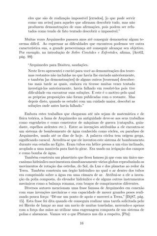 eles que são de realização impossível [errados], [o que pode servir
como um aviso] para aqueles que aﬁrmam descobrir tudo, mas não
produzem demonstrações de suas aﬁrmações, pois podem ser refu-
tados como tendo de fato tentado descobrir o impossível.”
Muitas vezes Arquimedes passava anos até conseguir demonstrar algum te-
orema difícil. Ao expressar as diﬁculdades que encontrou podemos ver outra
característica sua, a grande perseverança até conseguir alcançar seu objetivo.
Por exemplo, na introdução de Sobre Conóides e Esferóides, aﬁrma, [Arc02,
pág. 99]:
“Arquimedes para Dositeu, saudações.
Neste livro apresentei e enviei para você as demonstrações dos teore-
mas restantes não incluídas no que havia lhe enviado anteriormente,
e também [as demonstrações] de alguns outros [teoremas] descober-
tas mais tarde as quais, embora eu tivesse muitas vezes tentado
investigá-los anteriormente, havia falhado em resolvê-los pois tive
diﬁculdade em encontrar suas soluções. E este é o motivo pelo qual
as próprias proposições não foram publicadas com o restante. Mas
depois disto, quando os estudei com um cuidado maior, descobri as
soluções onde antes havia falhado.”
Embora estes trabalhos que chegaram até nós sejam de matemática e de
física teórica, a fama de Arquimedes na antiguidade deve-se aos seus trabalhos
como engenheiro e como construtor de máquinas de guerra (catapulta, guin-
daste, espelhos ardentes etc.). Entre as invenções atribuídas a ele encontra-se
um sistema de bombeamento de água conhecido como cóclea, ou parafuso de
Arquimedes, usado até os dias de hoje. A palavra cóclea tem origem grega,
signiﬁcando caracol. Acredita-se que ele inventou este sistema de bombeamento
durante sua estadia no Egito. Eram tubos em hélice presos a um eixo inclinado,
acoplado a uma manivela para fazê-lo girar. Era usado na irrigação dos campos
e como bomba de água.
Também construiu um planetário que ﬁcou famoso já que com um único me-
canismo hidráulico movimentava simultaneamente vários globos reproduzindo os
movimentos de rotação das estrelas, do Sol, da Lua e dos planetas ao redor da
Terra. Também construiu um órgão hidráulico no qual o ar dentro dos tubos
era comprimido sobre a água em uma câmara de ar. Atribui-se a ele a inven-
ção da polia composta, do elevador hidráulico e de alguns outros instrumentos
mecânicos como a balança romana, com braços de comprimentos diferentes.
Diversos autores mencionam uma frase famosa de Arquimedes em conexão
com suas invenções mecânicas e sua capacidade de mover grandes pesos reali-
zando pouca força: “Dê-me um ponto de apoio e moverei a Terra,” [Dij87, pág.
15]. Esta frase foi dita quando ele conseguiu realizar uma tarefa solicitada pelo
rei Hierão de lançar ao mar um navio de muitas toneladas, movendo-o apenas
com a força das mãos ao utilizar uma engrenagem composta de um sistema de
polias e alavancas. Vamos ver o que Plutarco nos diz a respeito, [Plu]:
16
 