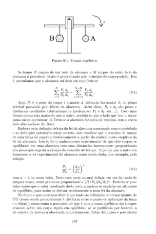 AB
Figura 9.1: Torque algébrico.
Se temos N corpos de um lado da alavanca e M corpos do outro lado da
alavanca o postulado básico é generalizado pelo princípio de superposição. Isto
é, postulamos que a alavanca vai ﬁcar em equilíbrio se
N
i=1
Pi
P0
di
d0
=
N+M
i=N+1
Pi
P0
di
d0
. (9.4)
Aqui Pi é o peso do corpo i atuando à distância horizontal di do plano
vertical passando pelo fulcro da alavanca. Além disso, P0 e d0 são pesos e
distâncias escolhidos arbitrariamente (podem ser P1 e d1, ou ...). Caso uma
destas somas seja maior do que a outra, postula-se que o lado que tem a maior
soma vai se aproximar da Terra se a alavanca for solta do repouso, com o outro
lado afastando-se da Terra.
Embora esta dedução teórica da lei da alavanca começando com o postulado
e as deﬁnições anteriores esteja correta, vale ressaltar que o conceito de torque
de uma força foi sugerido historicamente a partir do conhecimento empírico da
lei da alavanca. Isto é, foi o conhecimento experimental de que dois corpos se
equilibram em uma alavanca com suas distâncias inversamente proporcionais
aos pesos que sugeriu a criação do conceito de torque. Suponha que a natureza
fornecesse a lei experimental da alavanca como sendo dada, por exemplo, pela
relação
PA
PB
=
dB
dA
α
, (9.5)
com α = 2 ou outro valor. Neste caso seria natural deﬁnir, em vez da razão de
torques usual, outra grandeza proporcional a (Pi/P0)(di/d0)α
. Poderia se pos-
tular então que o valor resultante desta nova grandeza se anularia em situações
de equilíbrio, para assim se derivar teoricamente a nova lei da alavanca.
No fundo o que queremos dizer é que tanto as deﬁnições de torque quanto de
CG (como sendo proporcionais à distância entre o ponto de aplicação da força
e o fulcro), assim como o postulado de que é nula a soma algébrica dos torques
atuando sobre um corpo rígido em equilíbrio, só se justiﬁcam por levarem à
lei correta da alavanca observada empiricamente. Estas deﬁnições e postulados
187
 