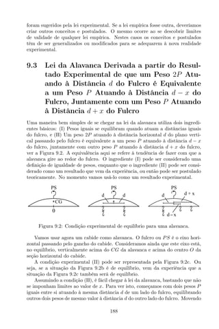 foram sugeridos pela lei experimental. Se a lei empírica fosse outra, deveríamos
criar outros conceitos e postulados. O mesmo ocorre ao se descobrir limites
de validade de qualquer lei empírica. Nestes casos os conceitos e postulados
têm de ser generalizados ou modiﬁcados para se adequarem à nova realidade
experimental.
9.3 Lei da Alavanca Derivada a partir do Resul-
tado Experimental de que um Peso 2P Atu-
ando à Distância d do Fulcro é Equivalente
a um Peso P Atuando à Distância d − x do
Fulcro, Juntamente com um Peso P Atuando
à Distância d + x do Fulcro
Uma maneira bem simples de se chegar na lei da alavanca utiliza dois ingredi-
entes básicos: (I) Pesos iguais se equilibram quando atuam a distâncias iguais
do fulcro, e (II) Um peso 2P atuando à distância horizontal d do plano verti-
cal passando pelo fulcro é equivalente a um peso P atuando à distância d − x
do fulcro, juntamente com outro peso P atuando à distância d + x do fulcro,
ver a Figura 9.2. A equivalência aqui se refere à tendência de fazer com que a
alavanca gire ao redor do fulcro. O ingrediente (I) pode ser considerado uma
deﬁnição de igualdade de pesos, enquanto que o ingrediente (II) pode ser consi-
derado como um resultado que vem da experiência, ou então pode ser postulado
teoricamente. No momento vamos usá-lo como um resultado experimental.
PS
CG
0
PS
d d
PS
d + xd
d x
Figura 9.2: Condição experimental de equilíbrio para uma alavanca.
Vamos usar agora um cabide como alavanca. O fulcro ou PS é o eixo hori-
zontal passando pelo gancho do cabide. Consideramos ainda que este eixo está,
no equilíbrio, verticalmente acima do CG da alavanca e acima do centro O da
seção horizontal do cabide.
A condição experimental (II) pode ser representada pela Figura 9.2c. Ou
seja, se a situação da Figura 9.2b é de equilíbrio, vem da experiência que a
situação da Figura 9.2c também será de equilíbrio.
Assumindo a condição (II), é fácil chegar à lei da alavanca, bastando que não
se imponham limites ao valor de x. Para ver isto, começamos com dois pesos P
iguais entre si atuando à mesma distância d de um lado do fulcro, equilibrando
outros dois pesos de mesmo valor à distância d do outro lado do fulcro. Movendo
188
 