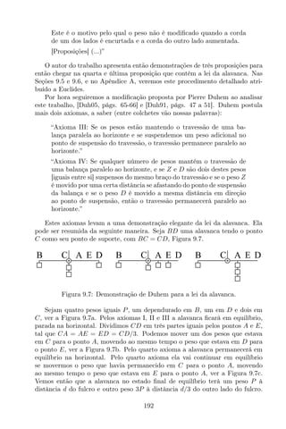 Este é o motivo pelo qual o peso não é modiﬁcado quando a corda
de um dos lados é encurtada e a corda do outro lado aumentada.
[Proposições] (...)”
O autor do trabalho apresenta então demonstrações de três proposições para
então chegar na quarta e última proposição que contém a lei da alavanca. Nas
Seções 9.5 e 9.6, e no Apêndice A, veremos este procedimento detalhado atri-
buído a Euclides.
Por hora seguiremos a modiﬁcação proposta por Pierre Duhem ao analisar
este trabalho, [Duh05, págs. 65-66] e [Duh91, págs. 47 a 51]. Duhem postula
mais dois axiomas, a saber (entre colchetes vão nossas palavras):
“Axioma III: Se os pesos estão mantendo o travessão de uma ba-
lança paralela ao horizonte e se suspendemos um peso adicional no
ponto de suspensão do travessão, o travessão permanece paralelo ao
horizonte.”
“Axioma IV: Se qualquer número de pesos mantém o travessão de
uma balança paralelo ao horizonte, e se Z e D são dois destes pesos
[iguais entre si] suspensos do mesmo braço do travessão e se o peso Z
é movido por uma certa distância se afastando do ponto de suspensão
da balança e se o peso D é movido a mesma distância em direção
ao ponto de suspensão, então o travessão permanecerá paralelo ao
horizonte.”
Estes axiomas levam a uma demonstração elegante da lei da alavanca. Ela
pode ser resumida da seguinte maneira. Seja BD uma alavanca tendo o ponto
C como seu ponto de suporte, com BC = CD, Figura 9.7.
B C A E D B C A E D B C A E D
Figura 9.7: Demonstração de Duhem para a lei da alavanca.
Sejam quatro pesos iguais P, um dependurado em B, um em D e dois em
C, ver a Figura 9.7a. Pelos axiomas I, II e III a alavanca ﬁcará em equilíbrio,
parada na horizontal. Dividimos CD em três partes iguais pelos pontos A e E,
tal que CA = AE = ED = CD/3. Podemos mover um dos pesos que estava
em C para o ponto A, movendo ao mesmo tempo o peso que estava em D para
o ponto E, ver a Figura 9.7b. Pelo quarto axioma a alavanca permanecerá em
equilíbrio na horizontal. Pelo quarto axioma ela vai continuar em equilíbrio
se movermos o peso que havia permanecido em C para o ponto A, movendo
ao mesmo tempo o peso que estava em E para o ponto A, ver a Figura 9.7c.
Vemos então que a alavanca no estado ﬁnal de equilíbrio terá um peso P à
distância d do fulcro e outro peso 3P à distância d/3 do outro lado do fulcro.
192
 
