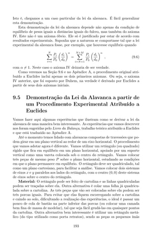 Isto é, chegamos a um caso particular da lei da alavanca. É fácil generalizar
esta demonstração.
Esta demonstração da lei da alavanca depende não apenas da condição de
equilíbrio de pesos iguais a distâncias iguais do fulcro, mas também do axioma
IV. Este não é um axioma óbvio. Ele só é justiﬁcado por estar de acordo com
resultados experimentais. Suponha que a natureza se comportasse tal que a lei
experimental da alavanca fosse, por exemplo, que houvesse equilíbrio quando
N
i=1
Pi
P0
di
d0
α
=
N+M
i=N+1
Pi
P0
di
d0
α
, (9.6)
com α = 1. Neste caso o axioma IV deixaria de ser verdade.
Como veremos na Seção 9.6 e no Apêndice A, o procedimento original atri-
buído a Euclides inclui apenas os dois primeiros axiomas. Ou seja, o axioma
IV anterior, que foi suposto por Duhem, na verdade é derivado por Euclides a
partir de seus dois axiomas iniciais.
9.5 Demonstração da Lei da Alavanca a partir de
um Procedimento Experimental Atribuído a
Euclides
Vamos fazer aqui algumas experiências que ilustram como se derivar a lei da
alavanca de uma maneira bem interessante. As experiências que vamos descrever
nos foram sugeridas pelo Livro da Balança, trabalho teórico atribuído a Euclides
e que está traduzido no Apêndice A.
Até o momento temos lidado com alavancas compostas de travessões que po-
dem girar em um plano vertical ao redor de um eixo horizontal. O procedimento
que vamos adotar agora é diferente. Vamos utilizar um retângulo (ou quadrado)
rígido que ﬁca em equilíbrio em um plano horizontal, apoiado por um suporte
vertical como uma vareta colocada sob o centro do retângulo. Vamos colocar
três peças de mesmo peso P sobre o plano horizontal, estudando as condições
em que o plano permanece em equilíbrio. O retângulo deve ser quadriculado, tal
como um plano cartesiano, para facilitar a análise. Vamos colocar dois sistemas
de eixos x e y paralelos aos lados do retângulo, com o centro (0, 0) deste sistema
de eixos sobre o centro do retângulo.
Material: O retângulo pode ser feito de cartolina e as linhas quadriculadas
podem ser traçadas sobre ela. Outra alternativa é colar uma folha já quadricu-
lada sobre a cartolina. As três peças que vão ser colocadas sobre ela podem ser
três porcas iguais. Para evitar que elas ﬁquem escorregando sobre a cartolina
e caindo ao solo, diﬁcultando a realização das experiências, o ideal é passar um
pouco de cola de bastão na parte inferior das porcas (ou colocar uma camada
bem ﬁna de massa de modelar), tal que seja fácil grudá-las em quaisquer pontos
da cartolina. Outra alternativa bem interessante é utilizar um retângulo metá-
lico (do tipo utilizado como porta retratos), sendo as peças os pequenos ímãs
193
 