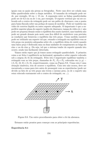 iguais com os quais são presas as fotograﬁas. Neste caso deve ser colada uma
folha quadriculada sobre a chapa metálica. O tamanho do retângulo pode ser
de, por exemplo, 10 cm × 15 cm. A separação entre as linhas quadriculadas
pode ser de 0,5 cm ou de 1 cm, por exemplo. O suporte vertical que vai ser co-
locado sob o centro do retângulo pode ser um palito de churrasco, com a ponta
para baixo ﬁncada sobre um pedaço de massa de modelar. Pode ser também um
vidro de corretor líquido ou outro suporte adequado. O importante é que a su-
perfície superior plana do suporte (palito de churrasco, tampa do vidro etc.) não
pode ser pequena demais senão o equilíbrio ﬁca muito instável, mas também não
pode ser grande demais pois neste caso ﬁca difícil de estabelecer com precisão
as condições que fornecem o equilíbrio das três peças. Como medida razoável
pode ser utilizado um suporte tal que, estando o retângulo em equilíbrio com as
três peças em posições adequadas sobre ele, o equilíbrio deixa de existir quando
uma única peça é deslocada uma ou duas unidades de comprimento ao longo do
eixo x ou do eixo y. Ou seja, tal que o sistema tombe do suporte quando isto
ocorre, sendo isso facilmente detectado.
Vamos então supor que já temos nosso retângulo quadriculado. A primeira
coisa a ser feita é equilibrá-lo na horizontal, apoiando-o sobre suporte colocado
sob a origem (0, 0) do retângulo. Feito isto é importante equilibrar também o
retângulo com as três peças, chamadas de P1, P2 e P3, colocadas em (x, y) =
(-5, 0), (0, 0) e (5, 0), respectivamente, como na Figura 9.8. Como esta é uma
situação simétrica, tem de ocorrer o equilíbrio. Caso isto não ocorra, deve ser
encontrada a causa para isto antes de prosseguir com as experiências (pode ser
devido ao fato de as três peças não terem o mesmo peso, ou de o suporte não
estar colocado exatamente sob o centro do retângulo, ou ...).
x
y
Figura 9.8: Um outro procedimento para obter a lei da alavanca.
Estamos então prontos para começar com as principais experiências.
Experiência 9.1
194
 