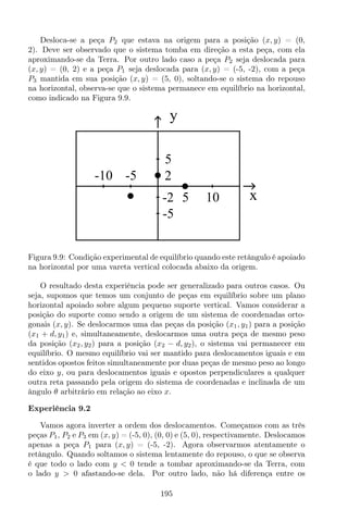 Desloca-se a peça P2 que estava na origem para a posição (x, y) = (0,
2). Deve ser observado que o sistema tomba em direção a esta peça, com ela
aproximando-se da Terra. Por outro lado caso a peça P2 seja deslocada para
(x, y) = (0, 2) e a peça P1 seja deslocada para (x, y) = (-5, -2), com a peça
P3 mantida em sua posição (x, y) = (5, 0), soltando-se o sistema do repouso
na horizontal, observa-se que o sistema permanece em equilíbrio na horizontal,
como indicado na Figura 9.9.
y
x105
-10 -5
-5
5
-2
2
Figura 9.9: Condição experimental de equilíbrio quando este retângulo é apoiado
na horizontal por uma vareta vertical colocada abaixo da origem.
O resultado desta experiência pode ser generalizado para outros casos. Ou
seja, supomos que temos um conjunto de peças em equilíbrio sobre um plano
horizontal apoiado sobre algum pequeno suporte vertical. Vamos considerar a
posição do suporte como sendo a origem de um sistema de coordenadas orto-
gonais (x, y). Se deslocarmos uma das peças da posição (x1, y1) para a posição
(x1 + d, y1) e, simultaneamente, deslocarmos uma outra peça de mesmo peso
da posição (x2, y2) para a posição (x2 − d, y2), o sistema vai permanecer em
equilíbrio. O mesmo equilíbrio vai ser mantido para deslocamentos iguais e em
sentidos opostos feitos simultaneamente por duas peças de mesmo peso ao longo
do eixo y, ou para deslocamentos iguais e opostos perpendiculares a qualquer
outra reta passando pela origem do sistema de coordenadas e inclinada de um
ângulo θ arbitrário em relação ao eixo x.
Experiência 9.2
Vamos agora inverter a ordem dos deslocamentos. Começamos com as três
peças P1, P2 e P3 em (x, y) = (-5, 0), (0, 0) e (5, 0), respectivamente. Deslocamos
apenas a peça P1 para (x, y) = (-5, -2). Agora observarmos atentamente o
retângulo. Quando soltamos o sistema lentamente do repouso, o que se observa
é que todo o lado com y < 0 tende a tombar aproximando-se da Terra, com
o lado y > 0 afastando-se dela. Por outro lado, não há diferença entre os
195
 