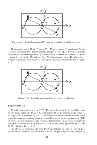 y
x
B
H C
Z W
A
T
E
Figura 9.11: Procedimento de Euclides para derivar a lei da alavanca.
Deslocamos agora P1 de B para H e P2 de C para E, mantendo P3 em
A. Estes deslocamentos foram perpendiculares à reta BCA, tiveram o mesmo
tamanho (o mesmo comprimento) e foram feitos em sentidos opostos no que se
referem à reta BCA. Além disso, P1 e P2 têm o mesmo peso. Devido a isto o
sistema permanece em equilíbrio, pelo que já vimos anteriormente, ver a Figura
9.12.
y
x
B
H C
Z W
A
T
E
Figura 9.12: Segundo passo para derivar a lei da alavanca.
Experiência 9.5
Consideramos agora a reta HCT . Partimos da situação de equilíbrio com
as três peças iguais em H, E e A. Deslocamos P2 de E para Z, assim como P3
de A para W, mantendo P1 em H. Novamente os deslocamentos de dois pesos
iguais foram de mesma magnitude e em sentidos opostos em relação à reta HCT,
tal que o sistema permanece em repouso. Terminamos então com a situação de
equilíbrio representada na Figura 9.13, com as três peças iguais em H = (-10,
0), Z = (2, 0) e W = (8, 0).
Ao alterar a inclinação da reta BCA em relação ao eixo x, repetindo o
procedimento anterior, terminaremos com as três peças iguais nas posições P1
197
 